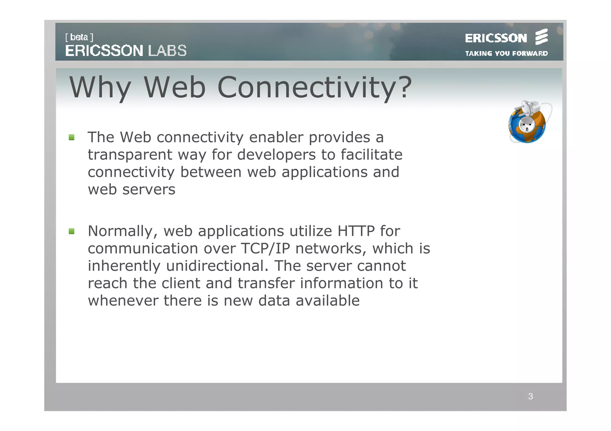 Why Web Connectivity?
 The Web connectivity enabler provides a
 transparent way for developers to facilitate
 connectivity between web applications and
 web servers

 Normally, web applications utilize HTTP for
 communication over TCP/IP networks, which is
 inherently unidirectional. The server cannot
 reach the client and transfer information to it
 whenever there is new data available




                                                   3
 