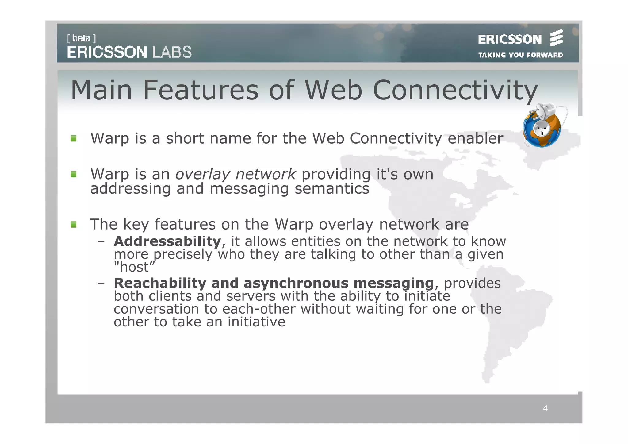 Main Features of Web Connectivity
 Warp is a short name for the Web Connectivity enabler

 Warp is an overlay network providing it's own
 addressing and messaging semantics

 The key features on the Warp overlay network are
 – Addressability, it allows entities on the network to know
   more precisely who they are talking to other than a given
   "host”
 – Reachability and asynchronous messaging, provides
   both clients and servers with the ability to initiate
   conversation to each-other without waiting for one or the
   other to take an initiative




                                                               4
 