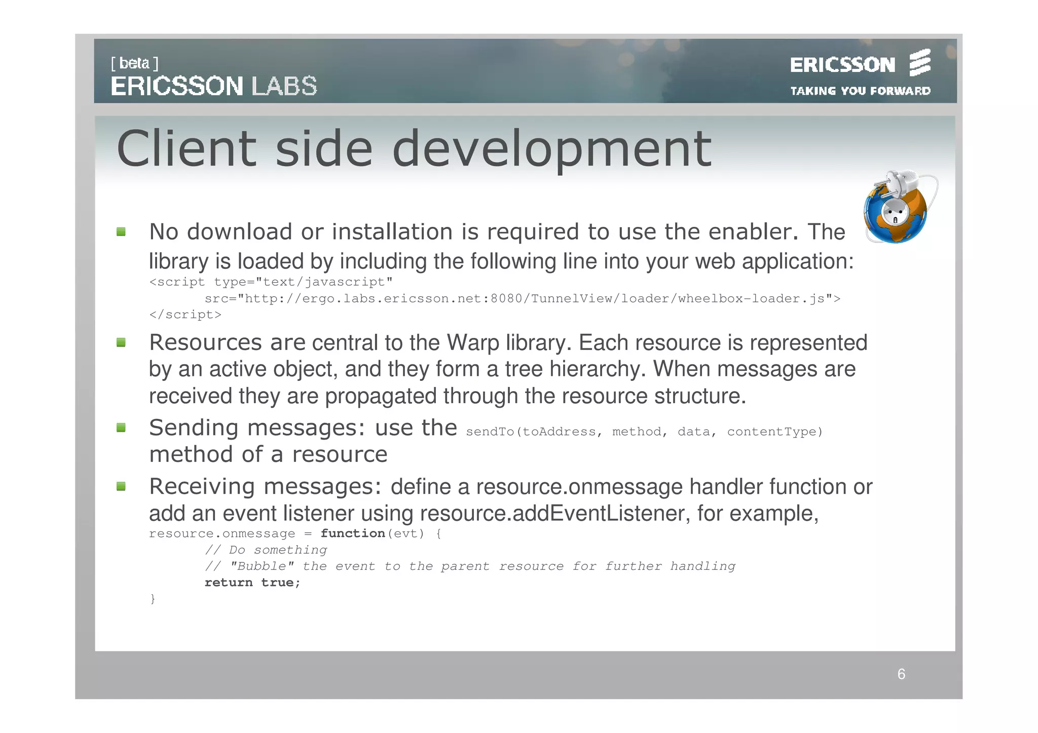 Client side development
 No download or installation is required to use the enabler. The
 library is loaded by including the following line into your web application:
 <script type="text/javascript"
        src="http://ergo.labs.ericsson.net:8080/TunnelView/loader/wheelbox-loader.js">
 </script>

 Resources are central to the Warp library. Each resource is represented
 by an active object, and they form a tree hierarchy. When messages are
 received they are propagated through the resource structure.
 Sending messages: use the sendTo(toAddress, method, data, contentType)
 method of a resource
 Receiving messages: define a resource.onmessage handler function or
 add an event listener using resource.addEventListener, for example,
 resource.onmessage = function(evt) {
        // Do something
        // "Bubble" the event to the parent resource for further handling
        return true;
 }




                                                                                         6
 