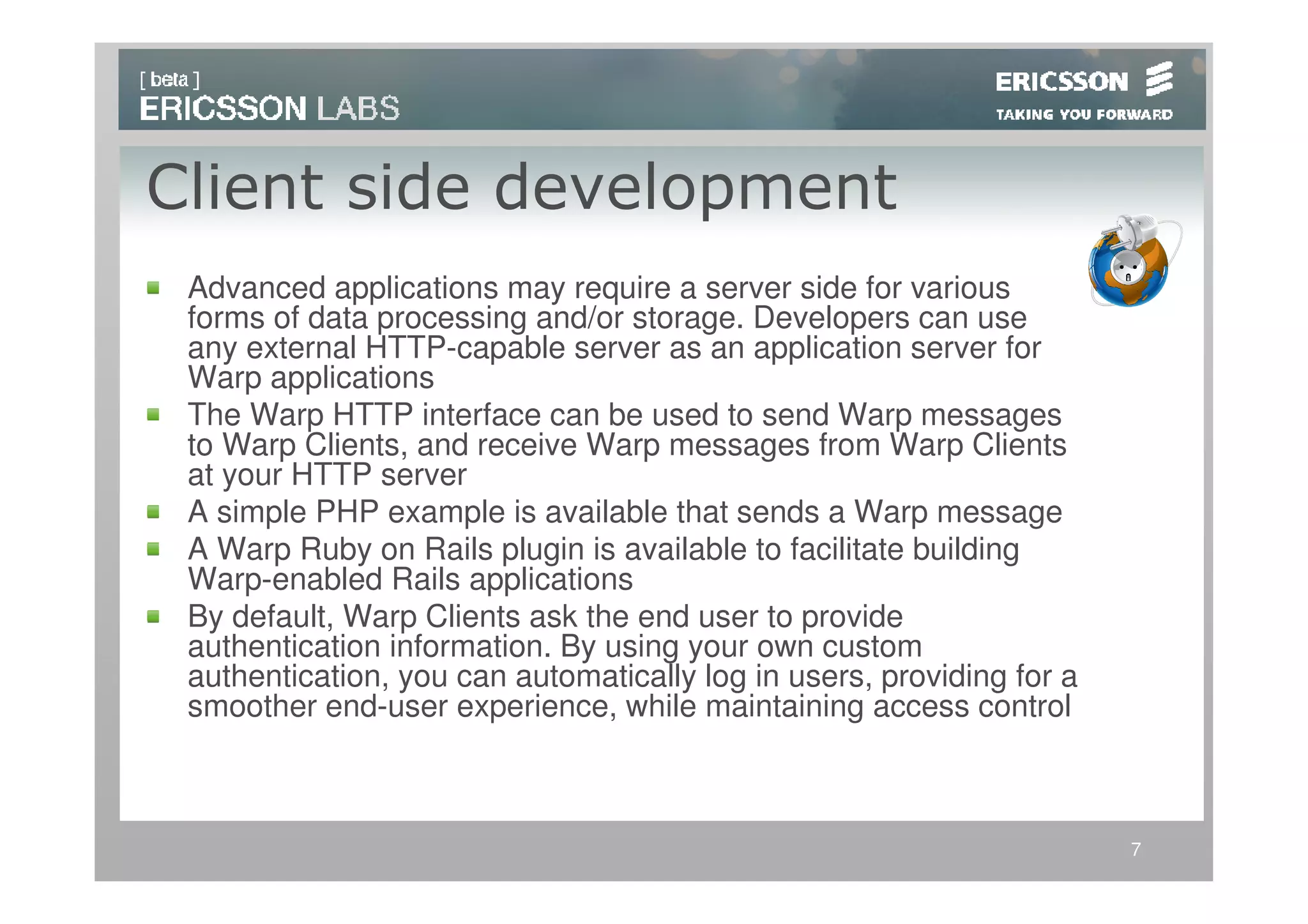 Client side development
 Advanced applications may require a server side for various
 forms of data processing and/or storage. Developers can use
 any external HTTP-capable server as an application server for
 Warp applications
 The Warp HTTP interface can be used to send Warp messages
 to Warp Clients, and receive Warp messages from Warp Clients
 at your HTTP server
 A simple PHP example is available that sends a Warp message
 A Warp Ruby on Rails plugin is available to facilitate building
 Warp-enabled Rails applications
 By default, Warp Clients ask the end user to provide
 authentication information. By using your own custom
 authentication, you can automatically log in users, providing for a
 smoother end-user experience, while maintaining access control



                                                                       7
 