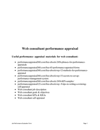 Job Performance Evaluation Form Page 1
Web consultant performance appraisal
Useful performance appraisal materials for web consultant:
 performanceappraisal360.com/free-ebook-2456-phrases-for-performance-
appraisals
 performanceappraisal360.com/free-65-performance-appraisal-forms
 performanceappraisal360.com/free-ebook-top-12-methods-for-performance-
appraisal
 performanceappraisal360.com/free-ebook-top-15-secrets-to-set-up-
performance-management-system
 performanceappraisal360.com/free-ebook-2436-KPI-samples/
 performanceappraisal123.com/free-ebook-top -9-tips-to-writing-a-winning-
self-appraisal
 Web consultant job description
 Web consultant goals & objectives
 Web consultant KPIs & KRAs
 Web consultant self appraisal
 