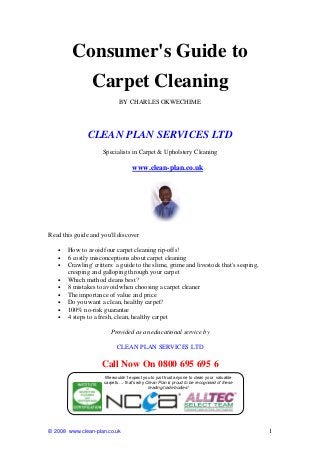 © 2008 www.clean-plan.co.uk 1
Consumer's Guide to
Carpet Cleaning
BY CHARLES OKWECHIME
CLEAN PLAN SERVICES LTD
Specialists in Carpet & Upholstery Cleaning
www.clean-plan.co.uk
Read this guide and you'll discover
• How to avoid four carpet cleaning rip-offs!
• 6 costly misconceptions about carpet cleaning
• Crawling' critters: a guide to the slime, grime and livestock that's seeping,
creeping and galloping through your carpet
• Which method cleans best?
• 8 mistakes to avoid when choosing a carpet cleaner
• The importance of value and price
• Do you want a clean, healthy carpet?
• 100% no-risk guarantee
• 4 steps to a fresh, clean, healthy carpet
Provided as an educational service by
CLEAN PLAN SERVICES LTD
Call Now On 0800 695 695 6
We wouldn’t expect you to just trust anyone to clean your valuable
carpets … that’s why Clean Plan is proud to be recognised of these
leading trade bodies!
 