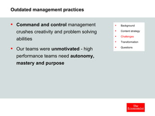 Outdated management practices Command and control  management crushes creativity and problem solving abilities Our teams were  unmotivated  - high performance teams need  autonomy, mastery and purpose Background Content strategy Challenges Transformation Questions 