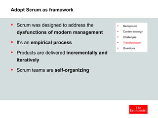 Adopt Scrum as framework Scrum was designed to address the  dysfunctions of modern management It's an  empirical process Products are delivered  incrementally and iteratively Scrum teams are  self-organizing Background Content strategy Challenges Transformation Questions 
