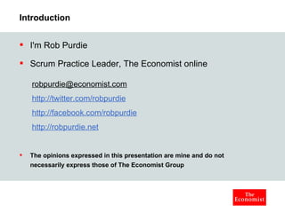 Introduction I'm Rob Purdie Scrum Practice Leader, The Economist online [email_address] http://twitter.com/robpurdie http://facebook.com/robpurdie http://robpurdie.net The opinions expressed in this presentation are mine and do not necessarily express those of The Economist Group 