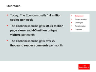 Our reach Today, The Economist sells  1.4 million copies per week   The Economist online gets  20-30 million page views  and  4-5 million unique visitors  per month The Economist online gets over  20 thousand reader comments  per month Background Content strategy Challenges Transformation Questions 