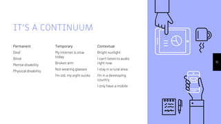 IT’S A CONTINUUM
Permanent
Deaf
Blind
Mental disability
Physical disability
Temporary
My internet is slow
today
Broken arm
Not wearing glasses
I’m old, my sight sucks
Contextual
Bright sunlight
I can’t listen to audio
right now
I stay in a rural area
I’m in a developing
country
I only have a mobile
10
 