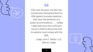 “[f]or over 20 years, the DOJ has
consistently maintained that the
ADA applies to private websites
that meet the definition of a
public accommodation. . . . Hobby
Lobby had more than sufficient
notice in 2010 to determine that
its website must comply with the
ADA.
- Judge John F. Walter, U.S.
District Judge
29
 