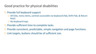 Provide full keyboard support
All links, menu items, controls accessible via keyboard (Tab, Shift+Tab, & Return
keys)
No keyboard traps
Provide sufficient time to complete tasks.
Provide consistent, predictable, simple navigation and page functions.
Link targets, buttons should be of sufficient size.
Good practice for physical disabilities
 
