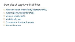 Attention deficit hyperactivity disorder (ADHD)
Autism spectrum disorder (ASD)
Memory impairments
Multiple sclerosis
Perceptual or learning disorders
Seizure disorders
Examples of cognitive disabilities
 