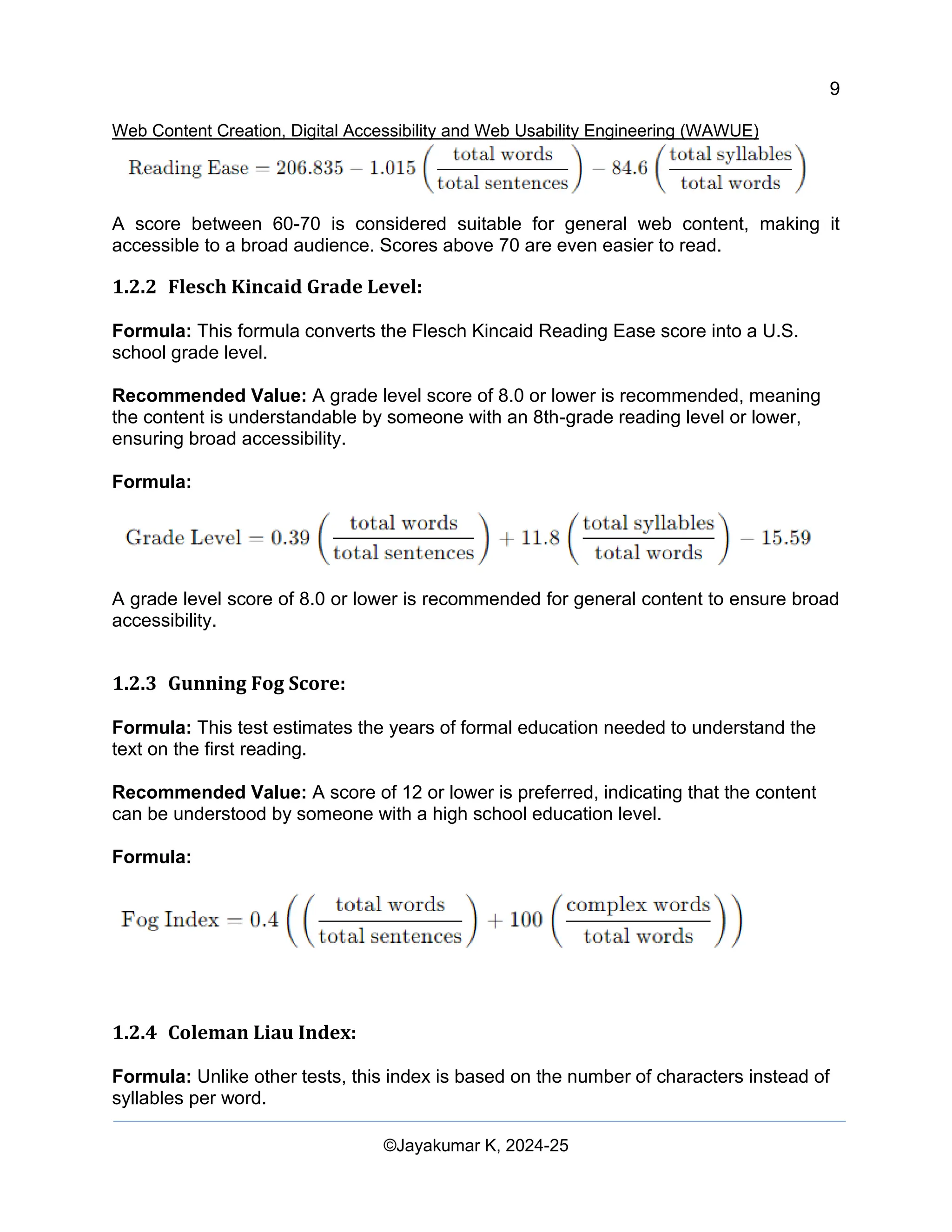 9
Web Content Creation, Digital Accessibility and Web Usability Engineering (WAWUE)
©Jayakumar K, 2024-25
A score between 60-70 is considered suitable for general web content, making it
accessible to a broad audience. Scores above 70 are even easier to read.
1.2.2 Flesch Kincaid Grade Level:
Formula: This formula converts the Flesch Kincaid Reading Ease score into a U.S.
school grade level.
Recommended Value: A grade level score of 8.0 or lower is recommended, meaning
the content is understandable by someone with an 8th-grade reading level or lower,
ensuring broad accessibility.
Formula:
A grade level score of 8.0 or lower is recommended for general content to ensure broad
accessibility.
1.2.3 Gunning Fog Score:
Formula: This test estimates the years of formal education needed to understand the
text on the first reading.
Recommended Value: A score of 12 or lower is preferred, indicating that the content
can be understood by someone with a high school education level.
Formula:
1.2.4 Coleman Liau Index:
Formula: Unlike other tests, this index is based on the number of characters instead of
syllables per word.
 