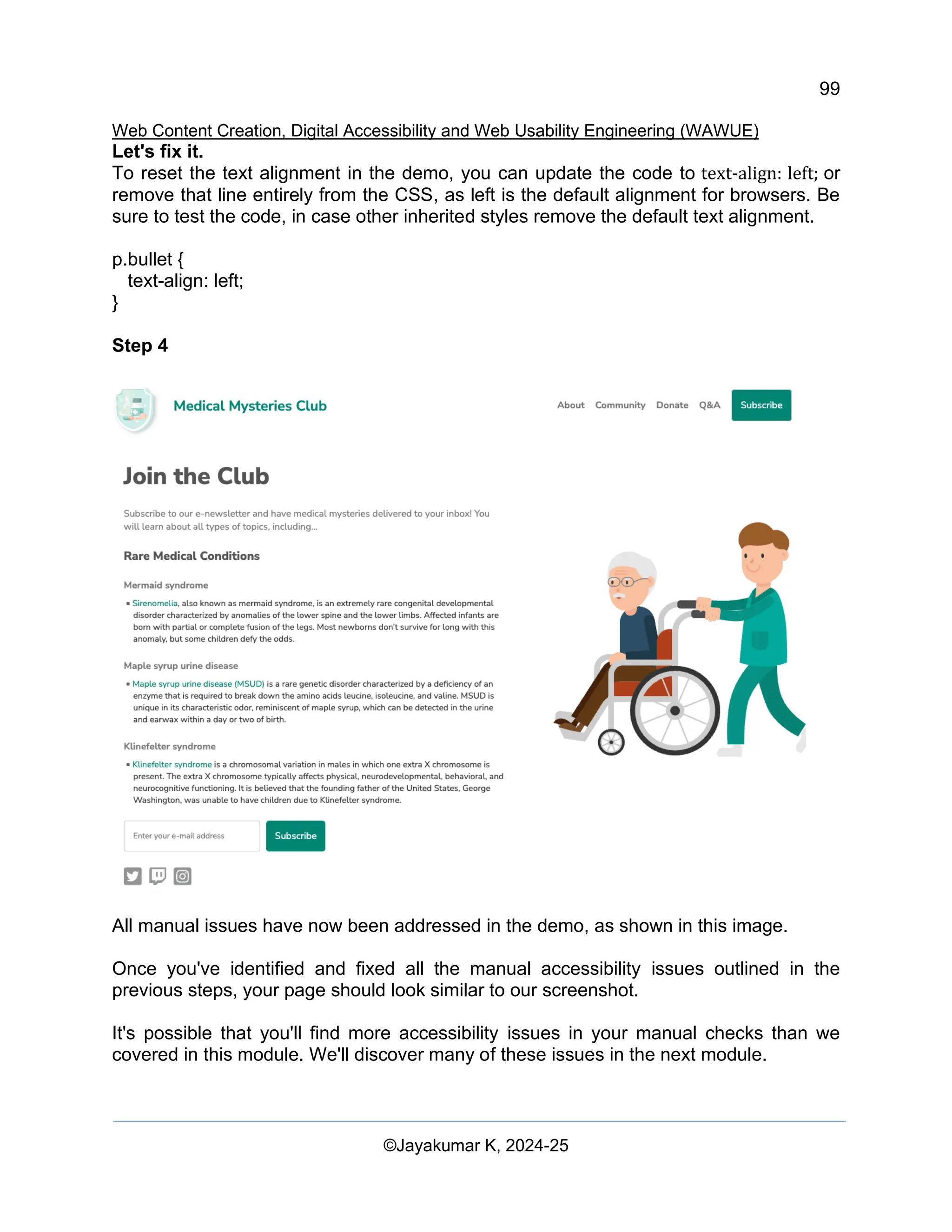 99
Web Content Creation, Digital Accessibility and Web Usability Engineering (WAWUE)
©Jayakumar K, 2024-25
Let's fix it.
To reset the text alignment in the demo, you can update the code to text-align: left; or
remove that line entirely from the CSS, as left is the default alignment for browsers. Be
sure to test the code, in case other inherited styles remove the default text alignment.
p.bullet {
text-align: left;
}
Step 4
All manual issues have now been addressed in the demo, as shown in this image.
Once you've identified and fixed all the manual accessibility issues outlined in the
previous steps, your page should look similar to our screenshot.
It's possible that you'll find more accessibility issues in your manual checks than we
covered in this module. We'll discover many of these issues in the next module.
 