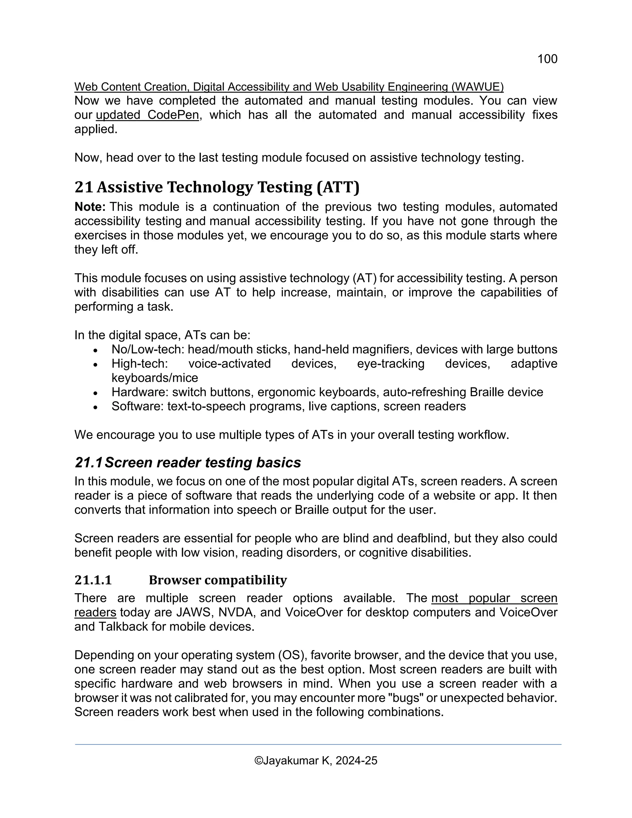100
Web Content Creation, Digital Accessibility and Web Usability Engineering (WAWUE)
©Jayakumar K, 2024-25
Now we have completed the automated and manual testing modules. You can view
our updated CodePen, which has all the automated and manual accessibility fixes
applied.
Now, head over to the last testing module focused on assistive technology testing.
21 Assistive Technology Testing (ATT)
Note: This module is a continuation of the previous two testing modules, automated
accessibility testing and manual accessibility testing. If you have not gone through the
exercises in those modules yet, we encourage you to do so, as this module starts where
they left off.
This module focuses on using assistive technology (AT) for accessibility testing. A person
with disabilities can use AT to help increase, maintain, or improve the capabilities of
performing a task.
In the digital space, ATs can be:
• No/Low-tech: head/mouth sticks, hand-held magnifiers, devices with large buttons
• High-tech: voice-activated devices, eye-tracking devices, adaptive
keyboards/mice
• Hardware: switch buttons, ergonomic keyboards, auto-refreshing Braille device
• Software: text-to-speech programs, live captions, screen readers
We encourage you to use multiple types of ATs in your overall testing workflow.
21.1Screen reader testing basics
In this module, we focus on one of the most popular digital ATs, screen readers. A screen
reader is a piece of software that reads the underlying code of a website or app. It then
converts that information into speech or Braille output for the user.
Screen readers are essential for people who are blind and deafblind, but they also could
benefit people with low vision, reading disorders, or cognitive disabilities.
21.1.1 Browser compatibility
There are multiple screen reader options available. The most popular screen
readers today are JAWS, NVDA, and VoiceOver for desktop computers and VoiceOver
and Talkback for mobile devices.
Depending on your operating system (OS), favorite browser, and the device that you use,
one screen reader may stand out as the best option. Most screen readers are built with
specific hardware and web browsers in mind. When you use a screen reader with a
browser it was not calibrated for, you may encounter more "bugs" or unexpected behavior.
Screen readers work best when used in the following combinations.
 