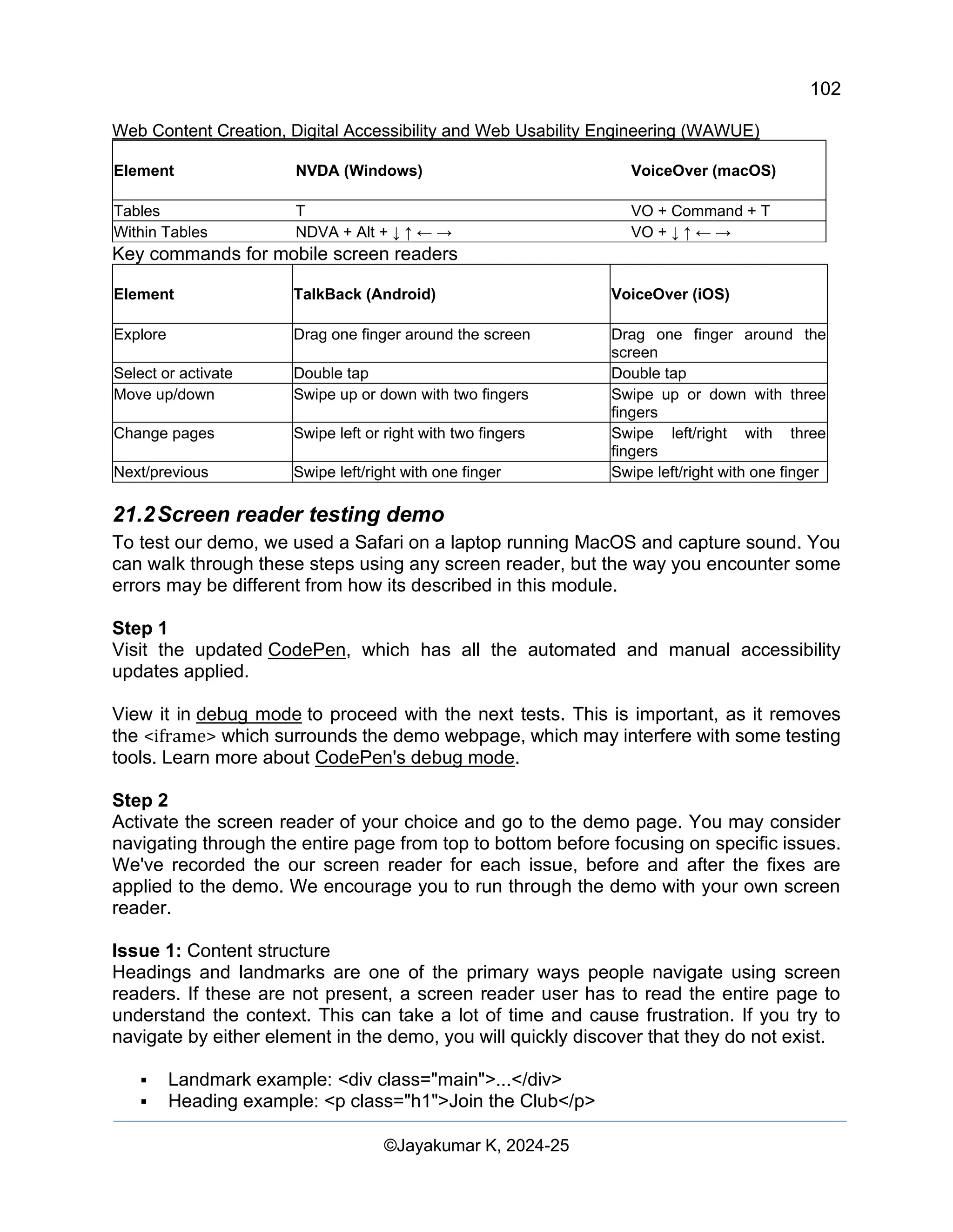 102
Web Content Creation, Digital Accessibility and Web Usability Engineering (WAWUE)
©Jayakumar K, 2024-25
Element NVDA (Windows) VoiceOver (macOS)
Tables T VO + Command + T
Within Tables NDVA + Alt + ↓ ↑ ← → VO + ↓ ↑ ← →
Key commands for mobile screen readers
Element TalkBack (Android) VoiceOver (iOS)
Explore Drag one finger around the screen Drag one finger around the
screen
Select or activate Double tap Double tap
Move up/down Swipe up or down with two fingers Swipe up or down with three
fingers
Change pages Swipe left or right with two fingers Swipe left/right with three
fingers
Next/previous Swipe left/right with one finger Swipe left/right with one finger
21.2Screen reader testing demo
To test our demo, we used a Safari on a laptop running MacOS and capture sound. You
can walk through these steps using any screen reader, but the way you encounter some
errors may be different from how its described in this module.
Step 1
Visit the updated CodePen, which has all the automated and manual accessibility
updates applied.
View it in debug mode to proceed with the next tests. This is important, as it removes
the <iframe> which surrounds the demo webpage, which may interfere with some testing
tools. Learn more about CodePen's debug mode.
Step 2
Activate the screen reader of your choice and go to the demo page. You may consider
navigating through the entire page from top to bottom before focusing on specific issues.
We've recorded the our screen reader for each issue, before and after the fixes are
applied to the demo. We encourage you to run through the demo with your own screen
reader.
Issue 1: Content structure
Headings and landmarks are one of the primary ways people navigate using screen
readers. If these are not present, a screen reader user has to read the entire page to
understand the context. This can take a lot of time and cause frustration. If you try to
navigate by either element in the demo, you will quickly discover that they do not exist.
▪ Landmark example: <div class="main">...</div>
▪ Heading example: <p class="h1">Join the Club</p>
 