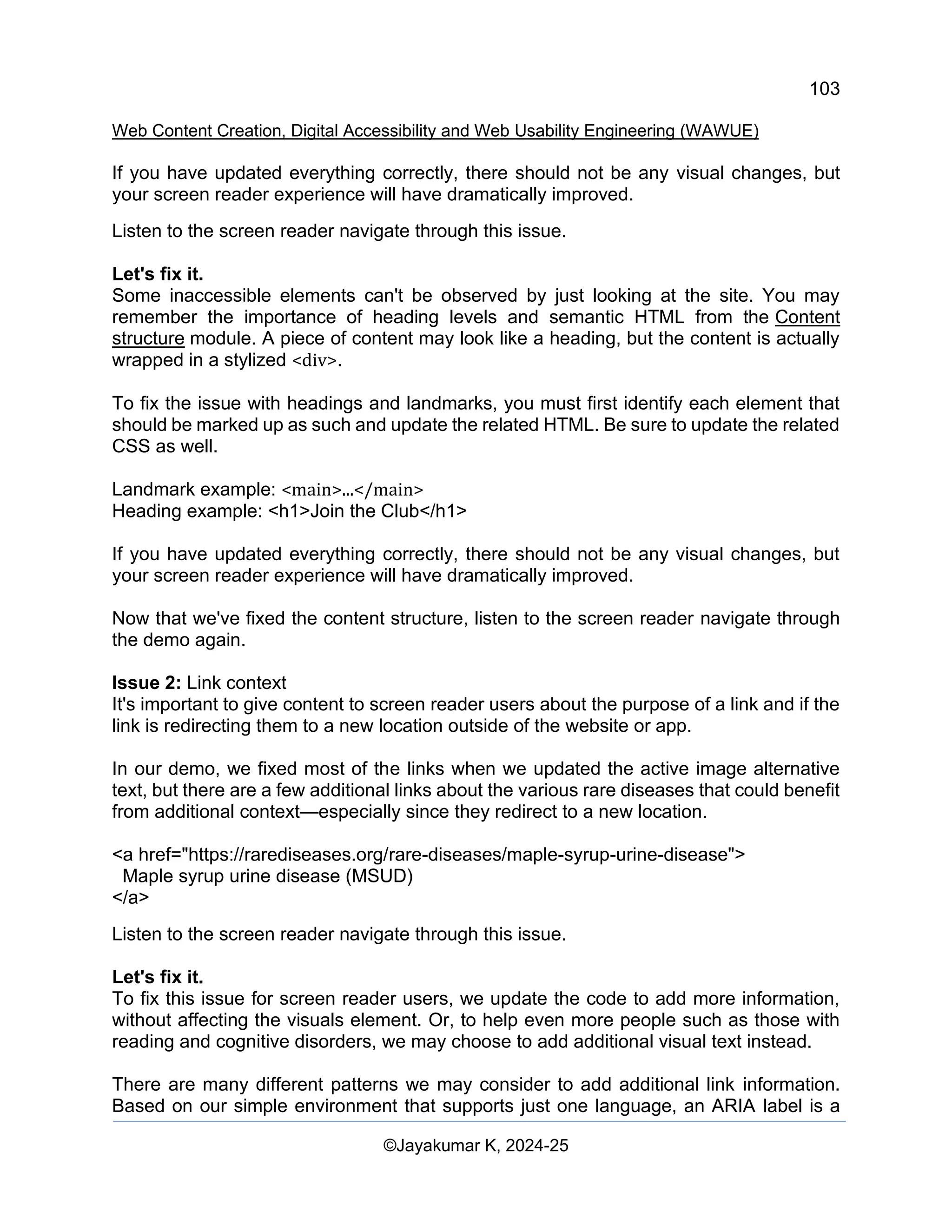 103
Web Content Creation, Digital Accessibility and Web Usability Engineering (WAWUE)
©Jayakumar K, 2024-25
If you have updated everything correctly, there should not be any visual changes, but
your screen reader experience will have dramatically improved.
Listen to the screen reader navigate through this issue.
Let's fix it.
Some inaccessible elements can't be observed by just looking at the site. You may
remember the importance of heading levels and semantic HTML from the Content
structure module. A piece of content may look like a heading, but the content is actually
wrapped in a stylized <div>.
To fix the issue with headings and landmarks, you must first identify each element that
should be marked up as such and update the related HTML. Be sure to update the related
CSS as well.
Landmark example: <main>...</main>
Heading example: <h1>Join the Club</h1>
If you have updated everything correctly, there should not be any visual changes, but
your screen reader experience will have dramatically improved.
Now that we've fixed the content structure, listen to the screen reader navigate through
the demo again.
Issue 2: Link context
It's important to give content to screen reader users about the purpose of a link and if the
link is redirecting them to a new location outside of the website or app.
In our demo, we fixed most of the links when we updated the active image alternative
text, but there are a few additional links about the various rare diseases that could benefit
from additional context—especially since they redirect to a new location.
<a href="https://rarediseases.org/rare-diseases/maple-syrup-urine-disease">
Maple syrup urine disease (MSUD)
</a>
Listen to the screen reader navigate through this issue.
Let's fix it.
To fix this issue for screen reader users, we update the code to add more information,
without affecting the visuals element. Or, to help even more people such as those with
reading and cognitive disorders, we may choose to add additional visual text instead.
There are many different patterns we may consider to add additional link information.
Based on our simple environment that supports just one language, an ARIA label is a
 