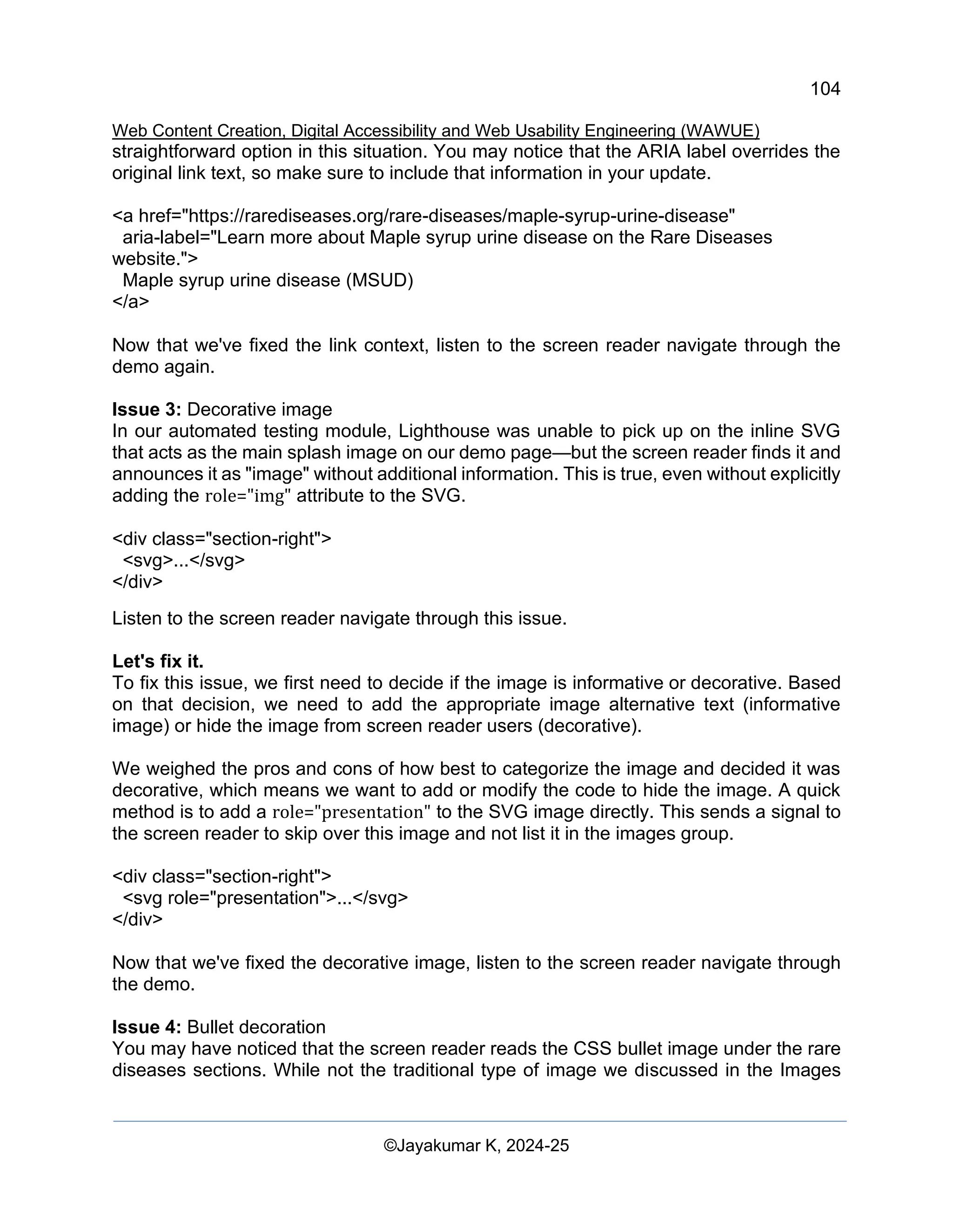 104
Web Content Creation, Digital Accessibility and Web Usability Engineering (WAWUE)
©Jayakumar K, 2024-25
straightforward option in this situation. You may notice that the ARIA label overrides the
original link text, so make sure to include that information in your update.
<a href="https://rarediseases.org/rare-diseases/maple-syrup-urine-disease"
aria-label="Learn more about Maple syrup urine disease on the Rare Diseases
website.">
Maple syrup urine disease (MSUD)
</a>
Now that we've fixed the link context, listen to the screen reader navigate through the
demo again.
Issue 3: Decorative image
In our automated testing module, Lighthouse was unable to pick up on the inline SVG
that acts as the main splash image on our demo page—but the screen reader finds it and
announces it as "image" without additional information. This is true, even without explicitly
adding the role="img" attribute to the SVG.
<div class="section-right">
<svg>...</svg>
</div>
Listen to the screen reader navigate through this issue.
Let's fix it.
To fix this issue, we first need to decide if the image is informative or decorative. Based
on that decision, we need to add the appropriate image alternative text (informative
image) or hide the image from screen reader users (decorative).
We weighed the pros and cons of how best to categorize the image and decided it was
decorative, which means we want to add or modify the code to hide the image. A quick
method is to add a role="presentation" to the SVG image directly. This sends a signal to
the screen reader to skip over this image and not list it in the images group.
<div class="section-right">
<svg role="presentation">...</svg>
</div>
Now that we've fixed the decorative image, listen to the screen reader navigate through
the demo.
Issue 4: Bullet decoration
You may have noticed that the screen reader reads the CSS bullet image under the rare
diseases sections. While not the traditional type of image we discussed in the Images
 