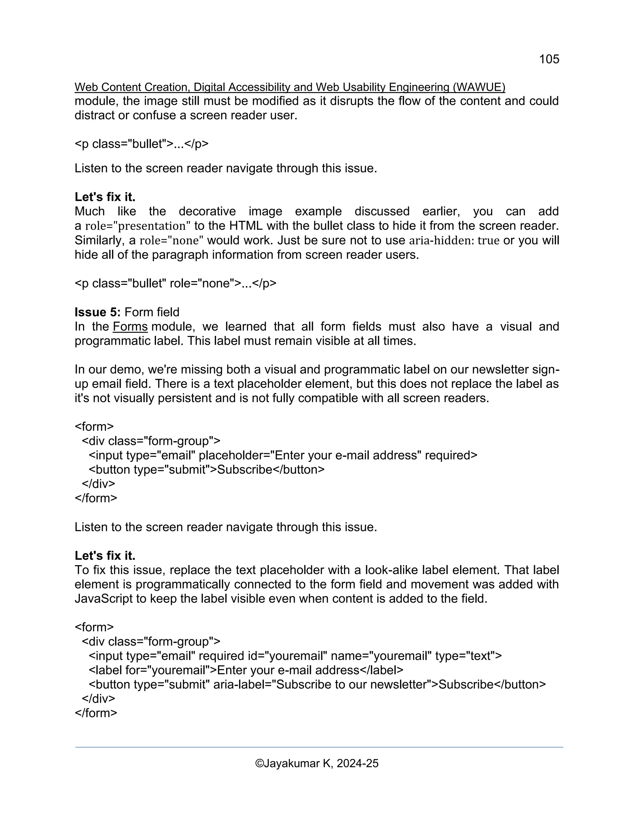 105
Web Content Creation, Digital Accessibility and Web Usability Engineering (WAWUE)
©Jayakumar K, 2024-25
module, the image still must be modified as it disrupts the flow of the content and could
distract or confuse a screen reader user.
<p class="bullet">...</p>
Listen to the screen reader navigate through this issue.
Let's fix it.
Much like the decorative image example discussed earlier, you can add
a role="presentation" to the HTML with the bullet class to hide it from the screen reader.
Similarly, a role="none" would work. Just be sure not to use aria-hidden: true or you will
hide all of the paragraph information from screen reader users.
<p class="bullet" role="none">...</p>
Issue 5: Form field
In the Forms module, we learned that all form fields must also have a visual and
programmatic label. This label must remain visible at all times.
In our demo, we're missing both a visual and programmatic label on our newsletter sign-
up email field. There is a text placeholder element, but this does not replace the label as
it's not visually persistent and is not fully compatible with all screen readers.
<form>
<div class="form-group">
<input type="email" placeholder="Enter your e-mail address" required>
<button type="submit">Subscribe</button>
</div>
</form>
Listen to the screen reader navigate through this issue.
Let's fix it.
To fix this issue, replace the text placeholder with a look-alike label element. That label
element is programmatically connected to the form field and movement was added with
JavaScript to keep the label visible even when content is added to the field.
<form>
<div class="form-group">
<input type="email" required id="youremail" name="youremail" type="text">
<label for="youremail">Enter your e-mail address</label>
<button type="submit" aria-label="Subscribe to our newsletter">Subscribe</button>
</div>
</form>
 