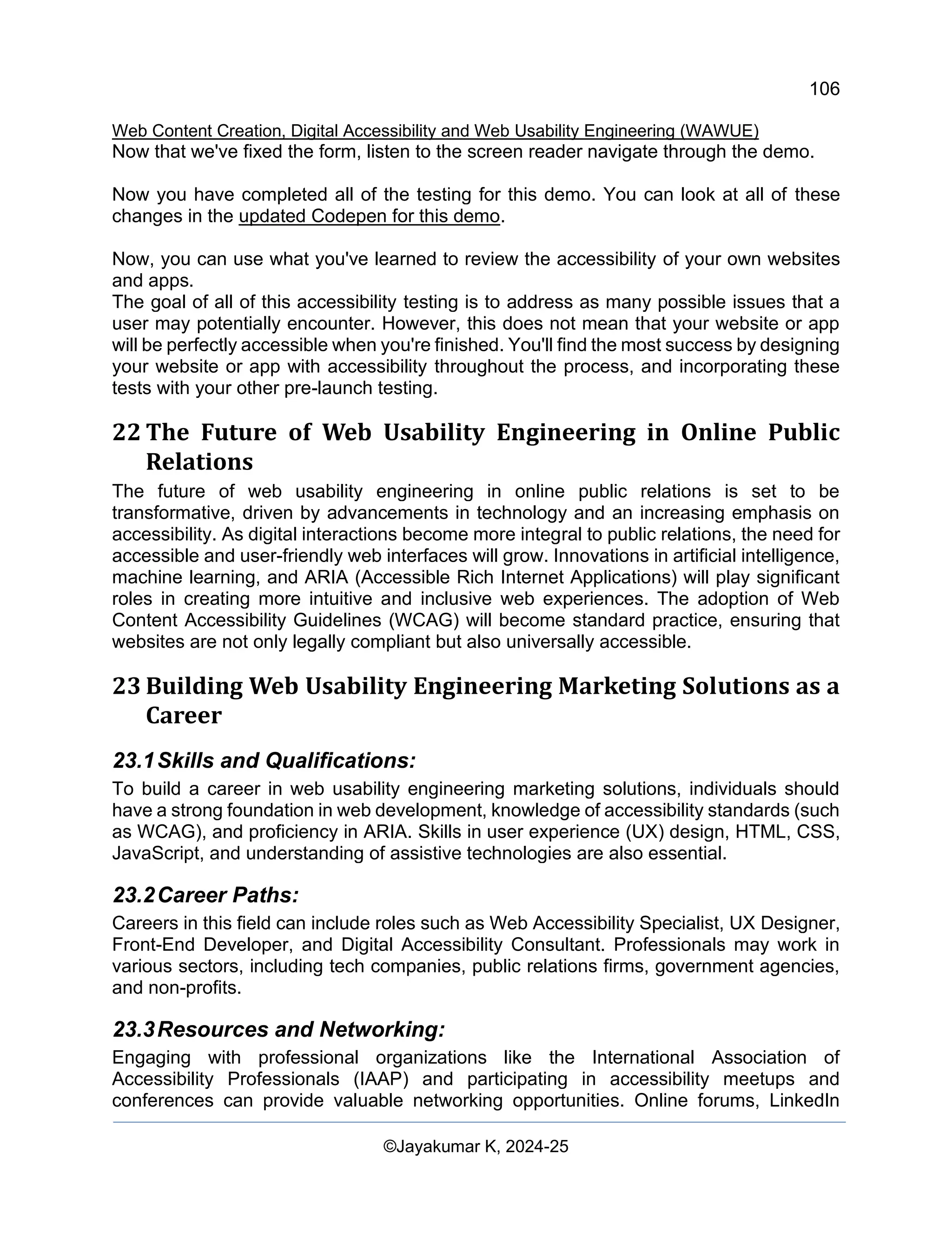 106
Web Content Creation, Digital Accessibility and Web Usability Engineering (WAWUE)
©Jayakumar K, 2024-25
Now that we've fixed the form, listen to the screen reader navigate through the demo.
Now you have completed all of the testing for this demo. You can look at all of these
changes in the updated Codepen for this demo.
Now, you can use what you've learned to review the accessibility of your own websites
and apps.
The goal of all of this accessibility testing is to address as many possible issues that a
user may potentially encounter. However, this does not mean that your website or app
will be perfectly accessible when you're finished. You'll find the most success by designing
your website or app with accessibility throughout the process, and incorporating these
tests with your other pre-launch testing.
22 The Future of Web Usability Engineering in Online Public
Relations
The future of web usability engineering in online public relations is set to be
transformative, driven by advancements in technology and an increasing emphasis on
accessibility. As digital interactions become more integral to public relations, the need for
accessible and user-friendly web interfaces will grow. Innovations in artificial intelligence,
machine learning, and ARIA (Accessible Rich Internet Applications) will play significant
roles in creating more intuitive and inclusive web experiences. The adoption of Web
Content Accessibility Guidelines (WCAG) will become standard practice, ensuring that
websites are not only legally compliant but also universally accessible.
23 Building Web Usability Engineering Marketing Solutions as a
Career
23.1Skills and Qualifications:
To build a career in web usability engineering marketing solutions, individuals should
have a strong foundation in web development, knowledge of accessibility standards (such
as WCAG), and proficiency in ARIA. Skills in user experience (UX) design, HTML, CSS,
JavaScript, and understanding of assistive technologies are also essential.
23.2Career Paths:
Careers in this field can include roles such as Web Accessibility Specialist, UX Designer,
Front-End Developer, and Digital Accessibility Consultant. Professionals may work in
various sectors, including tech companies, public relations firms, government agencies,
and non-profits.
23.3Resources and Networking:
Engaging with professional organizations like the International Association of
Accessibility Professionals (IAAP) and participating in accessibility meetups and
conferences can provide valuable networking opportunities. Online forums, LinkedIn
 