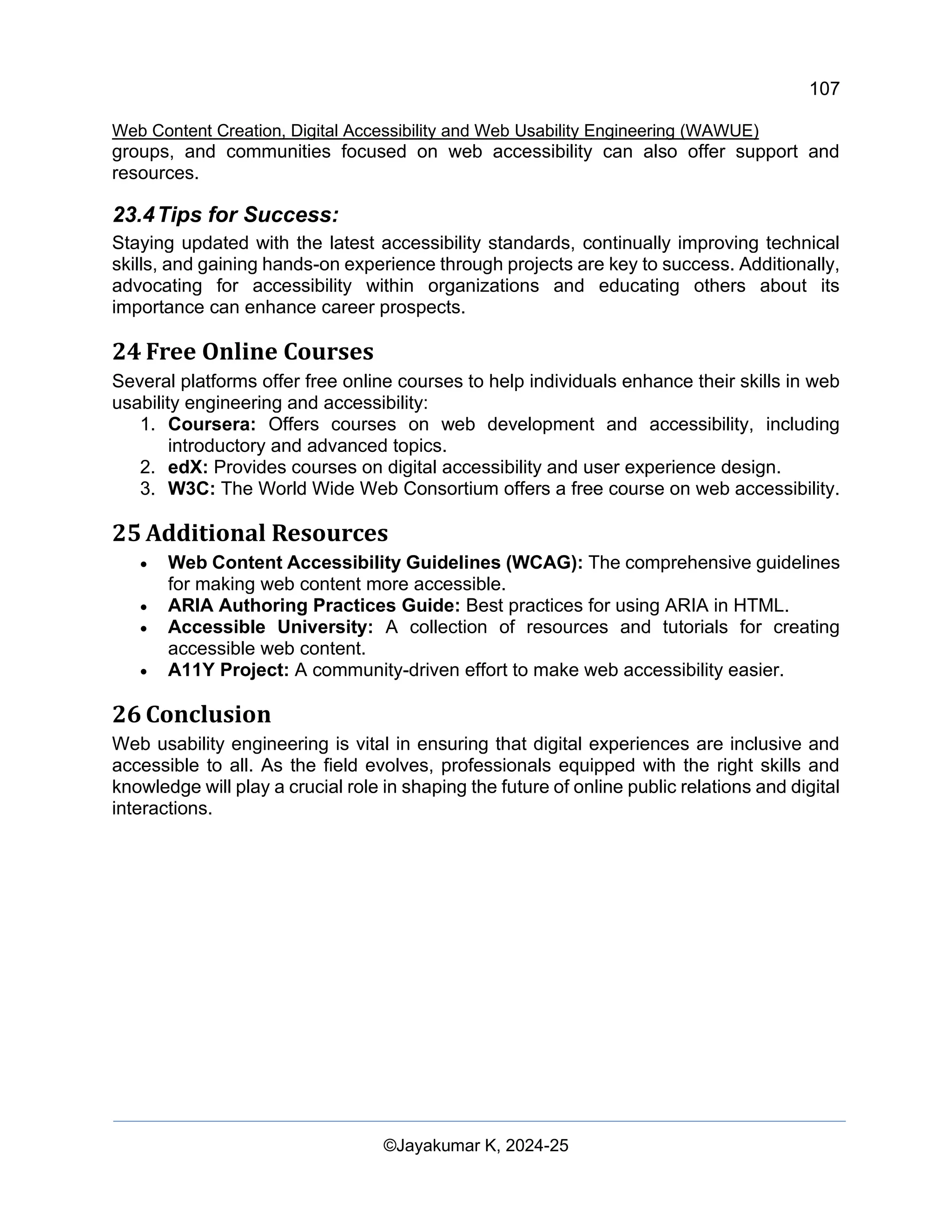 107
Web Content Creation, Digital Accessibility and Web Usability Engineering (WAWUE)
©Jayakumar K, 2024-25
groups, and communities focused on web accessibility can also offer support and
resources.
23.4Tips for Success:
Staying updated with the latest accessibility standards, continually improving technical
skills, and gaining hands-on experience through projects are key to success. Additionally,
advocating for accessibility within organizations and educating others about its
importance can enhance career prospects.
24 Free Online Courses
Several platforms offer free online courses to help individuals enhance their skills in web
usability engineering and accessibility:
1. Coursera: Offers courses on web development and accessibility, including
introductory and advanced topics.
2. edX: Provides courses on digital accessibility and user experience design.
3. W3C: The World Wide Web Consortium offers a free course on web accessibility.
25 Additional Resources
• Web Content Accessibility Guidelines (WCAG): The comprehensive guidelines
for making web content more accessible.
• ARIA Authoring Practices Guide: Best practices for using ARIA in HTML.
• Accessible University: A collection of resources and tutorials for creating
accessible web content.
• A11Y Project: A community-driven effort to make web accessibility easier.
26 Conclusion
Web usability engineering is vital in ensuring that digital experiences are inclusive and
accessible to all. As the field evolves, professionals equipped with the right skills and
knowledge will play a crucial role in shaping the future of online public relations and digital
interactions.
 