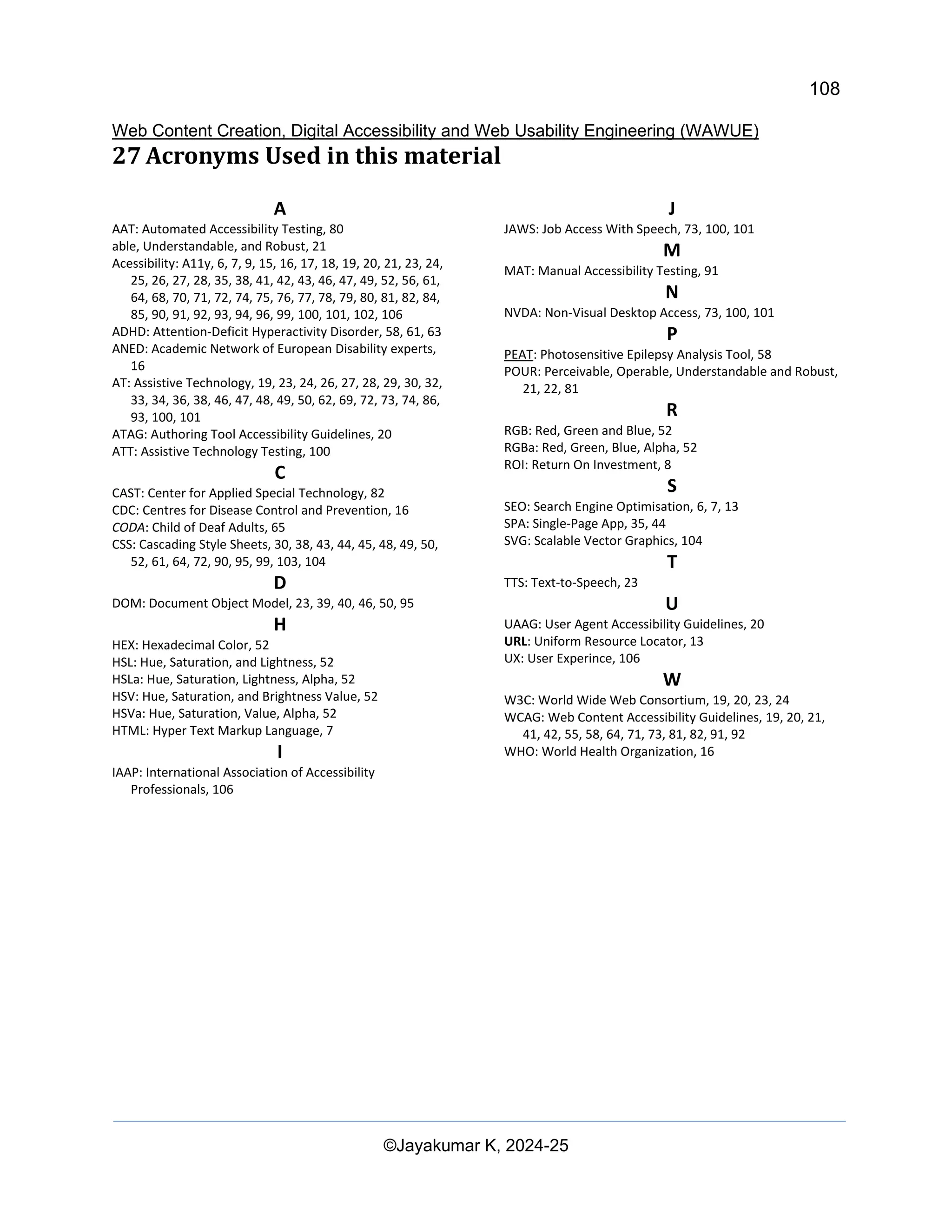108
Web Content Creation, Digital Accessibility and Web Usability Engineering (WAWUE)
©Jayakumar K, 2024-25
27 Acronyms Used in this material
A
AAT: Automated Accessibility Testing, 80
able, Understandable, and Robust, 21
Acessibility: A11y, 6, 7, 9, 15, 16, 17, 18, 19, 20, 21, 23, 24,
25, 26, 27, 28, 35, 38, 41, 42, 43, 46, 47, 49, 52, 56, 61,
64, 68, 70, 71, 72, 74, 75, 76, 77, 78, 79, 80, 81, 82, 84,
85, 90, 91, 92, 93, 94, 96, 99, 100, 101, 102, 106
ADHD: Attention-Deficit Hyperactivity Disorder, 58, 61, 63
ANED: Academic Network of European Disability experts,
16
AT: Assistive Technology, 19, 23, 24, 26, 27, 28, 29, 30, 32,
33, 34, 36, 38, 46, 47, 48, 49, 50, 62, 69, 72, 73, 74, 86,
93, 100, 101
ATAG: Authoring Tool Accessibility Guidelines, 20
ATT: Assistive Technology Testing, 100
C
CAST: Center for Applied Special Technology, 82
CDC: Centres for Disease Control and Prevention, 16
CODA: Child of Deaf Adults, 65
CSS: Cascading Style Sheets, 30, 38, 43, 44, 45, 48, 49, 50,
52, 61, 64, 72, 90, 95, 99, 103, 104
D
DOM: Document Object Model, 23, 39, 40, 46, 50, 95
H
HEX: Hexadecimal Color, 52
HSL: Hue, Saturation, and Lightness, 52
HSLa: Hue, Saturation, Lightness, Alpha, 52
HSV: Hue, Saturation, and Brightness Value, 52
HSVa: Hue, Saturation, Value, Alpha, 52
HTML: Hyper Text Markup Language, 7
I
IAAP: International Association of Accessibility
Professionals, 106
J
JAWS: Job Access With Speech, 73, 100, 101
M
MAT: Manual Accessibility Testing, 91
N
NVDA: Non-Visual Desktop Access, 73, 100, 101
P
PEAT: Photosensitive Epilepsy Analysis Tool, 58
POUR: Perceivable, Operable, Understandable and Robust,
21, 22, 81
R
RGB: Red, Green and Blue, 52
RGBa: Red, Green, Blue, Alpha, 52
ROI: Return On Investment, 8
S
SEO: Search Engine Optimisation, 6, 7, 13
SPA: Single-Page App, 35, 44
SVG: Scalable Vector Graphics, 104
T
TTS: Text-to-Speech, 23
U
UAAG: User Agent Accessibility Guidelines, 20
URL: Uniform Resource Locator, 13
UX: User Experince, 106
W
W3C: World Wide Web Consortium, 19, 20, 23, 24
WCAG: Web Content Accessibility Guidelines, 19, 20, 21,
41, 42, 55, 58, 64, 71, 73, 81, 82, 91, 92
WHO: World Health Organization, 16
 