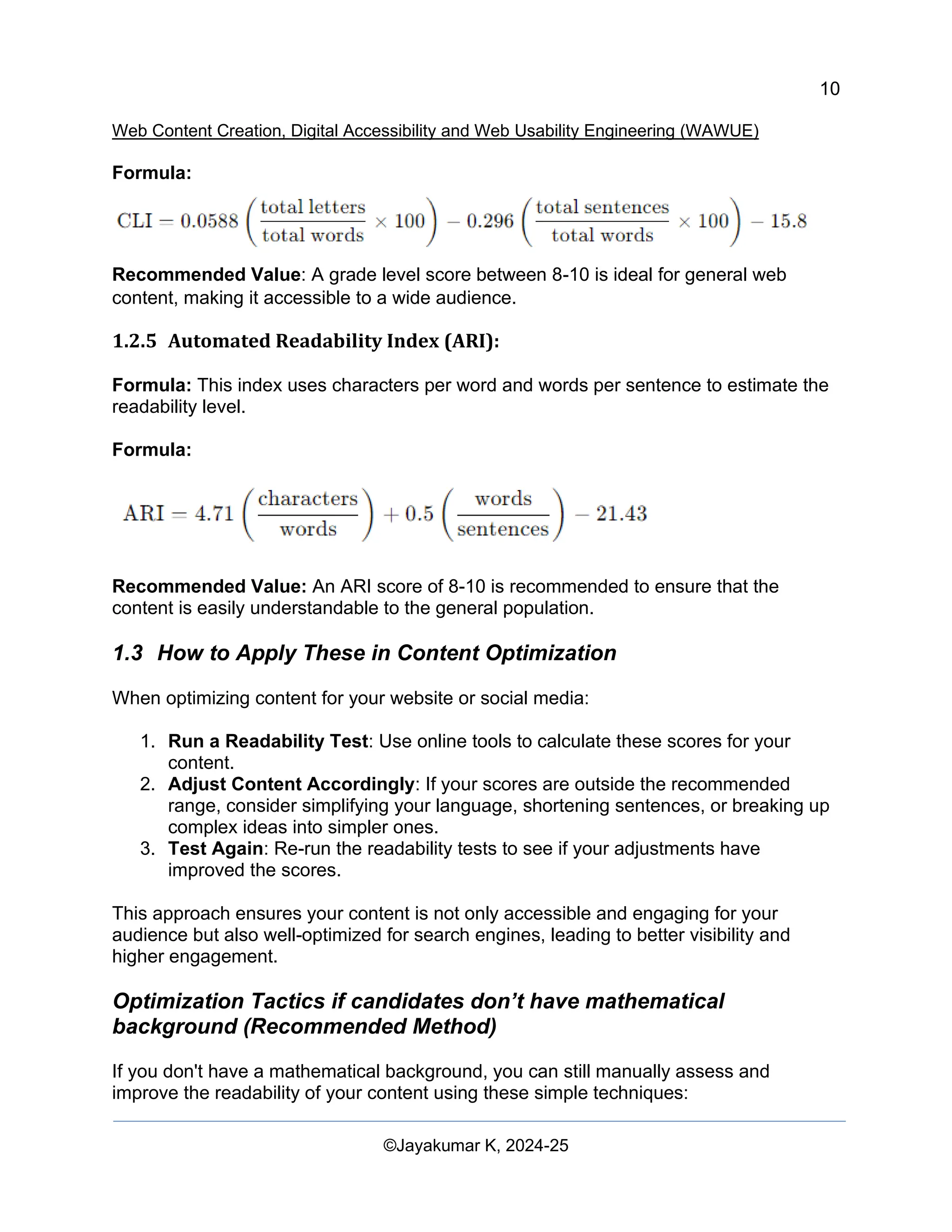 10
Web Content Creation, Digital Accessibility and Web Usability Engineering (WAWUE)
©Jayakumar K, 2024-25
Formula:
Recommended Value: A grade level score between 8-10 is ideal for general web
content, making it accessible to a wide audience.
1.2.5 Automated Readability Index (ARI):
Formula: This index uses characters per word and words per sentence to estimate the
readability level.
Formula:
Recommended Value: An ARI score of 8-10 is recommended to ensure that the
content is easily understandable to the general population.
1.3 How to Apply These in Content Optimization
When optimizing content for your website or social media:
1. Run a Readability Test: Use online tools to calculate these scores for your
content.
2. Adjust Content Accordingly: If your scores are outside the recommended
range, consider simplifying your language, shortening sentences, or breaking up
complex ideas into simpler ones.
3. Test Again: Re-run the readability tests to see if your adjustments have
improved the scores.
This approach ensures your content is not only accessible and engaging for your
audience but also well-optimized for search engines, leading to better visibility and
higher engagement.
Optimization Tactics if candidates don’t have mathematical
background (Recommended Method)
If you don't have a mathematical background, you can still manually assess and
improve the readability of your content using these simple techniques:
 