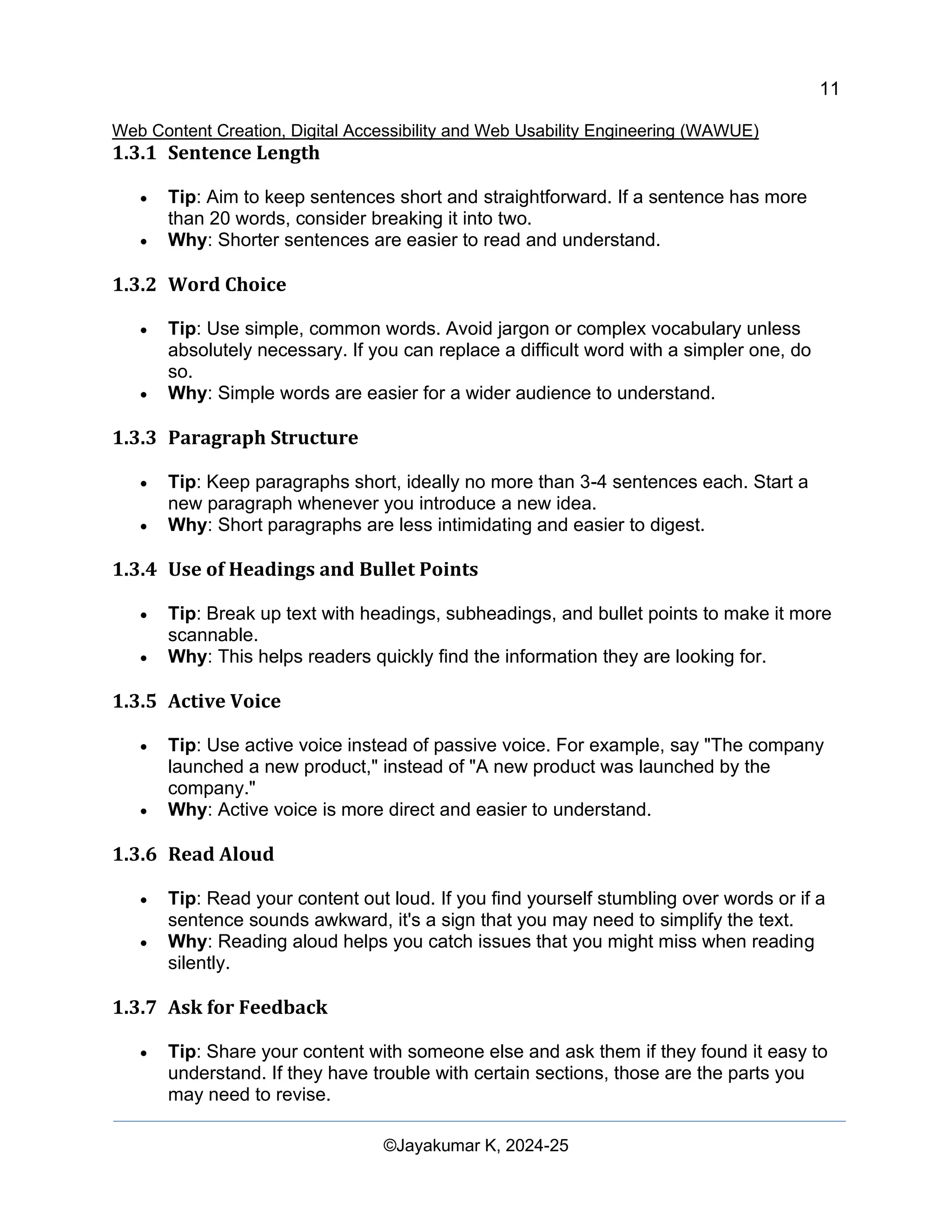 11
Web Content Creation, Digital Accessibility and Web Usability Engineering (WAWUE)
©Jayakumar K, 2024-25
1.3.1 Sentence Length
• Tip: Aim to keep sentences short and straightforward. If a sentence has more
than 20 words, consider breaking it into two.
• Why: Shorter sentences are easier to read and understand.
1.3.2 Word Choice
• Tip: Use simple, common words. Avoid jargon or complex vocabulary unless
absolutely necessary. If you can replace a difficult word with a simpler one, do
so.
• Why: Simple words are easier for a wider audience to understand.
1.3.3 Paragraph Structure
• Tip: Keep paragraphs short, ideally no more than 3-4 sentences each. Start a
new paragraph whenever you introduce a new idea.
• Why: Short paragraphs are less intimidating and easier to digest.
1.3.4 Use of Headings and Bullet Points
• Tip: Break up text with headings, subheadings, and bullet points to make it more
scannable.
• Why: This helps readers quickly find the information they are looking for.
1.3.5 Active Voice
• Tip: Use active voice instead of passive voice. For example, say "The company
launched a new product," instead of "A new product was launched by the
company."
• Why: Active voice is more direct and easier to understand.
1.3.6 Read Aloud
• Tip: Read your content out loud. If you find yourself stumbling over words or if a
sentence sounds awkward, it's a sign that you may need to simplify the text.
• Why: Reading aloud helps you catch issues that you might miss when reading
silently.
1.3.7 Ask for Feedback
• Tip: Share your content with someone else and ask them if they found it easy to
understand. If they have trouble with certain sections, those are the parts you
may need to revise.
 