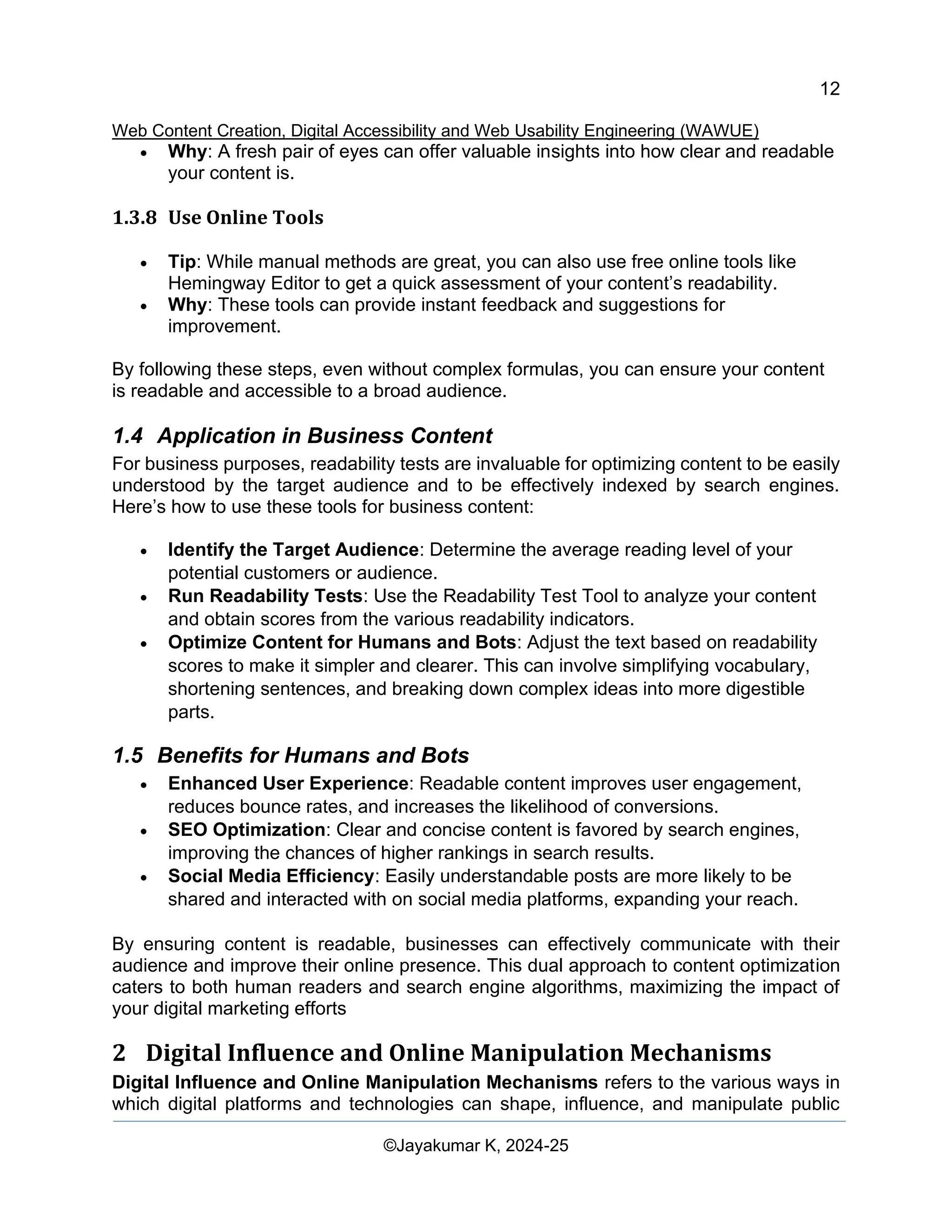 12
Web Content Creation, Digital Accessibility and Web Usability Engineering (WAWUE)
©Jayakumar K, 2024-25
• Why: A fresh pair of eyes can offer valuable insights into how clear and readable
your content is.
1.3.8 Use Online Tools
• Tip: While manual methods are great, you can also use free online tools like
Hemingway Editor to get a quick assessment of your content’s readability.
• Why: These tools can provide instant feedback and suggestions for
improvement.
By following these steps, even without complex formulas, you can ensure your content
is readable and accessible to a broad audience.
1.4 Application in Business Content
For business purposes, readability tests are invaluable for optimizing content to be easily
understood by the target audience and to be effectively indexed by search engines.
Here’s how to use these tools for business content:
• Identify the Target Audience: Determine the average reading level of your
potential customers or audience.
• Run Readability Tests: Use the Readability Test Tool to analyze your content
and obtain scores from the various readability indicators.
• Optimize Content for Humans and Bots: Adjust the text based on readability
scores to make it simpler and clearer. This can involve simplifying vocabulary,
shortening sentences, and breaking down complex ideas into more digestible
parts.
1.5 Benefits for Humans and Bots
• Enhanced User Experience: Readable content improves user engagement,
reduces bounce rates, and increases the likelihood of conversions.
• SEO Optimization: Clear and concise content is favored by search engines,
improving the chances of higher rankings in search results.
• Social Media Efficiency: Easily understandable posts are more likely to be
shared and interacted with on social media platforms, expanding your reach.
By ensuring content is readable, businesses can effectively communicate with their
audience and improve their online presence. This dual approach to content optimization
caters to both human readers and search engine algorithms, maximizing the impact of
your digital marketing efforts
2 Digital Influence and Online Manipulation Mechanisms
Digital Influence and Online Manipulation Mechanisms refers to the various ways in
which digital platforms and technologies can shape, influence, and manipulate public
 