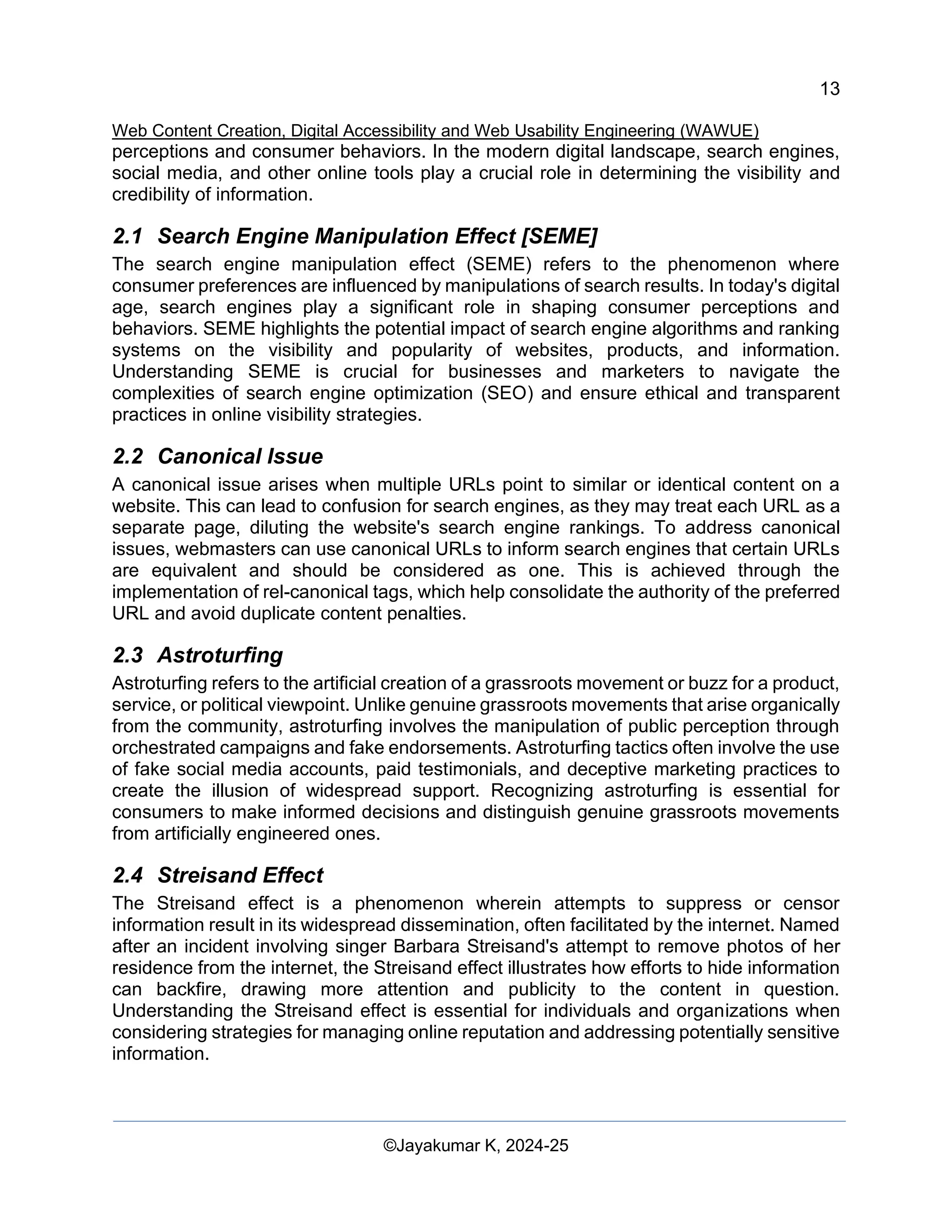 13
Web Content Creation, Digital Accessibility and Web Usability Engineering (WAWUE)
©Jayakumar K, 2024-25
perceptions and consumer behaviors. In the modern digital landscape, search engines,
social media, and other online tools play a crucial role in determining the visibility and
credibility of information.
2.1 Search Engine Manipulation Effect [SEME]
The search engine manipulation effect (SEME) refers to the phenomenon where
consumer preferences are influenced by manipulations of search results. In today's digital
age, search engines play a significant role in shaping consumer perceptions and
behaviors. SEME highlights the potential impact of search engine algorithms and ranking
systems on the visibility and popularity of websites, products, and information.
Understanding SEME is crucial for businesses and marketers to navigate the
complexities of search engine optimization (SEO) and ensure ethical and transparent
practices in online visibility strategies.
2.2 Canonical Issue
A canonical issue arises when multiple URLs point to similar or identical content on a
website. This can lead to confusion for search engines, as they may treat each URL as a
separate page, diluting the website's search engine rankings. To address canonical
issues, webmasters can use canonical URLs to inform search engines that certain URLs
are equivalent and should be considered as one. This is achieved through the
implementation of rel-canonical tags, which help consolidate the authority of the preferred
URL and avoid duplicate content penalties.
2.3 Astroturfing
Astroturfing refers to the artificial creation of a grassroots movement or buzz for a product,
service, or political viewpoint. Unlike genuine grassroots movements that arise organically
from the community, astroturfing involves the manipulation of public perception through
orchestrated campaigns and fake endorsements. Astroturfing tactics often involve the use
of fake social media accounts, paid testimonials, and deceptive marketing practices to
create the illusion of widespread support. Recognizing astroturfing is essential for
consumers to make informed decisions and distinguish genuine grassroots movements
from artificially engineered ones.
2.4 Streisand Effect
The Streisand effect is a phenomenon wherein attempts to suppress or censor
information result in its widespread dissemination, often facilitated by the internet. Named
after an incident involving singer Barbara Streisand's attempt to remove photos of her
residence from the internet, the Streisand effect illustrates how efforts to hide information
can backfire, drawing more attention and publicity to the content in question.
Understanding the Streisand effect is essential for individuals and organizations when
considering strategies for managing online reputation and addressing potentially sensitive
information.
 