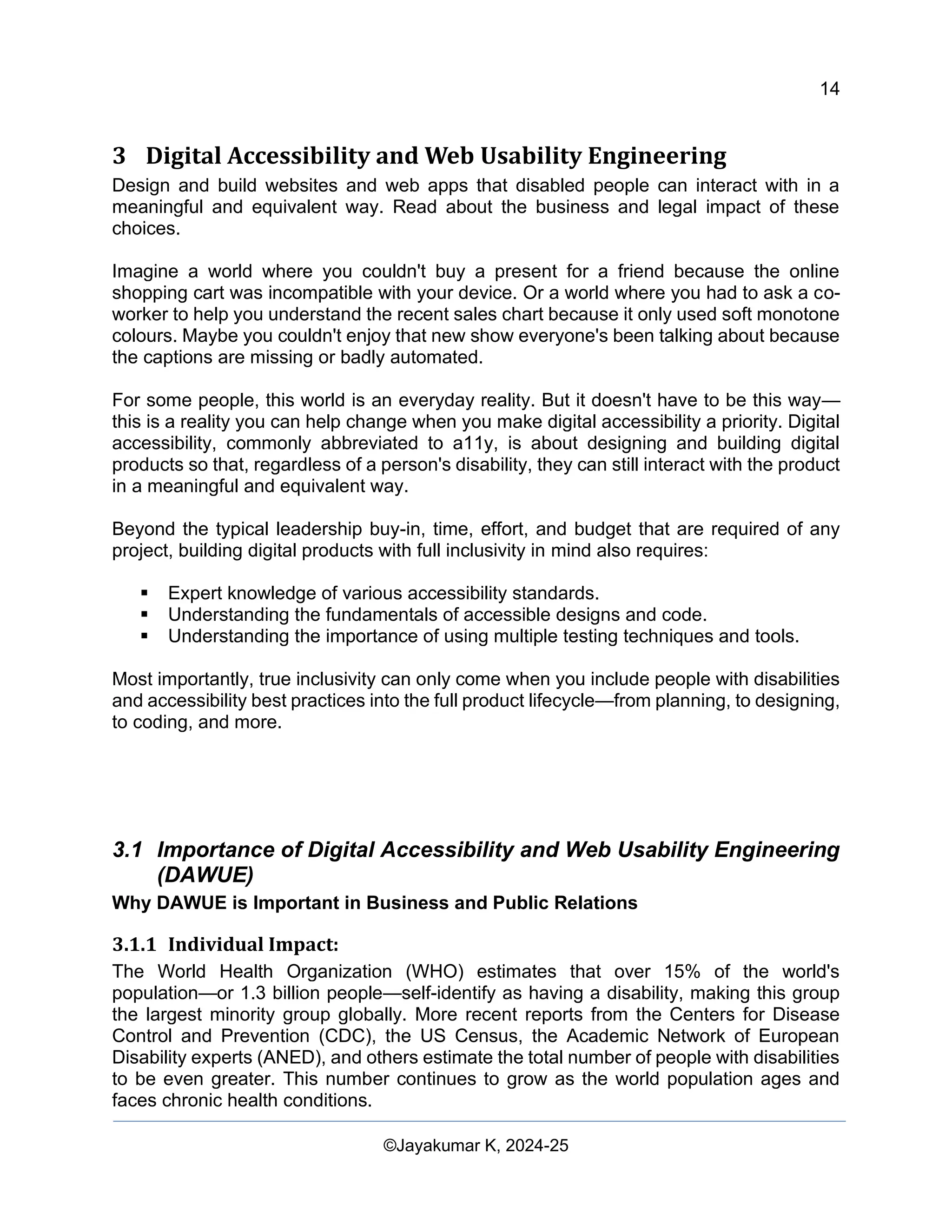 14
Web Content Creation, Digital Accessibility and Web Usability Engineering (WAWUE)
©Jayakumar K, 2024-25
3 Digital Accessibility and Web Usability Engineering
Design and build websites and web apps that disabled people can interact with in a
meaningful and equivalent way. Read about the business and legal impact of these
choices.
Imagine a world where you couldn't buy a present for a friend because the online
shopping cart was incompatible with your device. Or a world where you had to ask a co-
worker to help you understand the recent sales chart because it only used soft monotone
colours. Maybe you couldn't enjoy that new show everyone's been talking about because
the captions are missing or badly automated.
For some people, this world is an everyday reality. But it doesn't have to be this way—
this is a reality you can help change when you make digital accessibility a priority. Digital
accessibility, commonly abbreviated to a11y, is about designing and building digital
products so that, regardless of a person's disability, they can still interact with the product
in a meaningful and equivalent way.
Beyond the typical leadership buy-in, time, effort, and budget that are required of any
project, building digital products with full inclusivity in mind also requires:
▪ Expert knowledge of various accessibility standards.
▪ Understanding the fundamentals of accessible designs and code.
▪ Understanding the importance of using multiple testing techniques and tools.
Most importantly, true inclusivity can only come when you include people with disabilities
and accessibility best practices into the full product lifecycle—from planning, to designing,
to coding, and more.
3.1 Importance of Digital Accessibility and Web Usability Engineering
(DAWUE)
Why DAWUE is Important in Business and Public Relations
3.1.1 Individual Impact:
The World Health Organization (WHO) estimates that over 15% of the world's
population—or 1.3 billion people—self-identify as having a disability, making this group
the largest minority group globally. More recent reports from the Centers for Disease
Control and Prevention (CDC), the US Census, the Academic Network of European
Disability experts (ANED), and others estimate the total number of people with disabilities
to be even greater. This number continues to grow as the world population ages and
faces chronic health conditions.
 