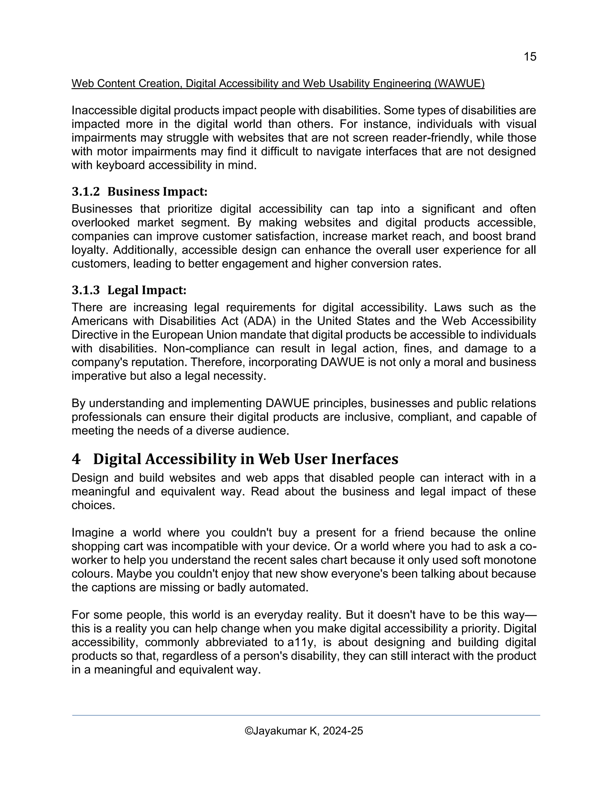15
Web Content Creation, Digital Accessibility and Web Usability Engineering (WAWUE)
©Jayakumar K, 2024-25
Inaccessible digital products impact people with disabilities. Some types of disabilities are
impacted more in the digital world than others. For instance, individuals with visual
impairments may struggle with websites that are not screen reader-friendly, while those
with motor impairments may find it difficult to navigate interfaces that are not designed
with keyboard accessibility in mind.
3.1.2 Business Impact:
Businesses that prioritize digital accessibility can tap into a significant and often
overlooked market segment. By making websites and digital products accessible,
companies can improve customer satisfaction, increase market reach, and boost brand
loyalty. Additionally, accessible design can enhance the overall user experience for all
customers, leading to better engagement and higher conversion rates.
3.1.3 Legal Impact:
There are increasing legal requirements for digital accessibility. Laws such as the
Americans with Disabilities Act (ADA) in the United States and the Web Accessibility
Directive in the European Union mandate that digital products be accessible to individuals
with disabilities. Non-compliance can result in legal action, fines, and damage to a
company's reputation. Therefore, incorporating DAWUE is not only a moral and business
imperative but also a legal necessity.
By understanding and implementing DAWUE principles, businesses and public relations
professionals can ensure their digital products are inclusive, compliant, and capable of
meeting the needs of a diverse audience.
4 Digital Accessibility in Web User Inerfaces
Design and build websites and web apps that disabled people can interact with in a
meaningful and equivalent way. Read about the business and legal impact of these
choices.
Imagine a world where you couldn't buy a present for a friend because the online
shopping cart was incompatible with your device. Or a world where you had to ask a co-
worker to help you understand the recent sales chart because it only used soft monotone
colours. Maybe you couldn't enjoy that new show everyone's been talking about because
the captions are missing or badly automated.
For some people, this world is an everyday reality. But it doesn't have to be this way—
this is a reality you can help change when you make digital accessibility a priority. Digital
accessibility, commonly abbreviated to a11y, is about designing and building digital
products so that, regardless of a person's disability, they can still interact with the product
in a meaningful and equivalent way.
 