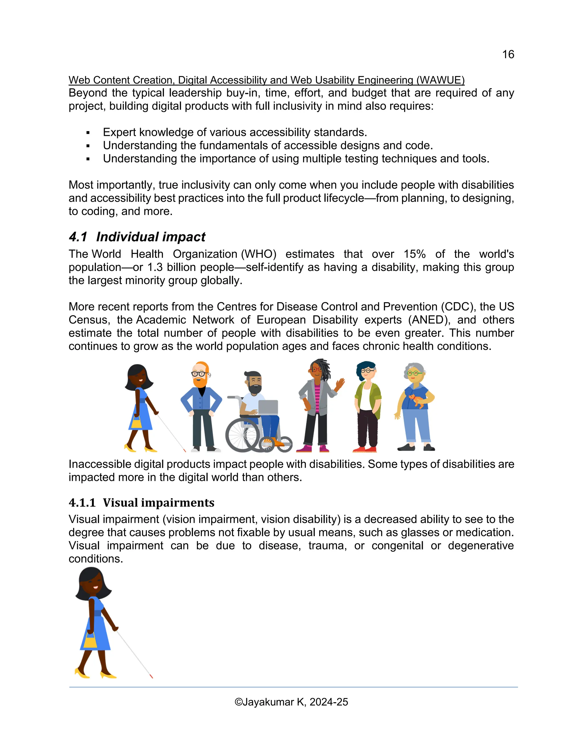 16
Web Content Creation, Digital Accessibility and Web Usability Engineering (WAWUE)
©Jayakumar K, 2024-25
Beyond the typical leadership buy-in, time, effort, and budget that are required of any
project, building digital products with full inclusivity in mind also requires:
▪ Expert knowledge of various accessibility standards.
▪ Understanding the fundamentals of accessible designs and code.
▪ Understanding the importance of using multiple testing techniques and tools.
Most importantly, true inclusivity can only come when you include people with disabilities
and accessibility best practices into the full product lifecycle—from planning, to designing,
to coding, and more.
4.1 Individual impact
The World Health Organization (WHO) estimates that over 15% of the world's
population—or 1.3 billion people—self-identify as having a disability, making this group
the largest minority group globally.
More recent reports from the Centres for Disease Control and Prevention (CDC), the US
Census, the Academic Network of European Disability experts (ANED), and others
estimate the total number of people with disabilities to be even greater. This number
continues to grow as the world population ages and faces chronic health conditions.
Inaccessible digital products impact people with disabilities. Some types of disabilities are
impacted more in the digital world than others.
4.1.1 Visual impairments
Visual impairment (vision impairment, vision disability) is a decreased ability to see to the
degree that causes problems not fixable by usual means, such as glasses or medication.
Visual impairment can be due to disease, trauma, or congenital or degenerative
conditions.
 