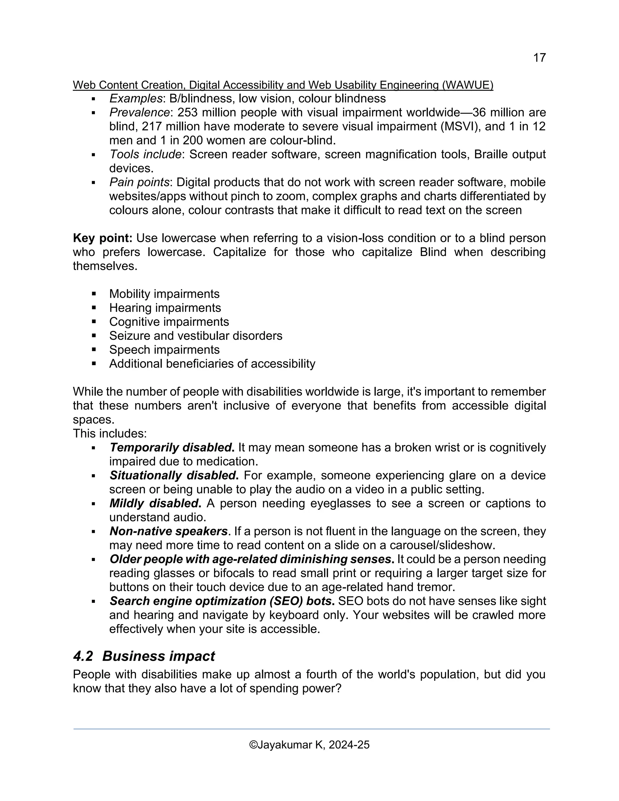 17
Web Content Creation, Digital Accessibility and Web Usability Engineering (WAWUE)
©Jayakumar K, 2024-25
▪ Examples: B/blindness, low vision, colour blindness
▪ Prevalence: 253 million people with visual impairment worldwide—36 million are
blind, 217 million have moderate to severe visual impairment (MSVI), and 1 in 12
men and 1 in 200 women are colour-blind.
▪ Tools include: Screen reader software, screen magnification tools, Braille output
devices.
▪ Pain points: Digital products that do not work with screen reader software, mobile
websites/apps without pinch to zoom, complex graphs and charts differentiated by
colours alone, colour contrasts that make it difficult to read text on the screen
Key point: Use lowercase when referring to a vision-loss condition or to a blind person
who prefers lowercase. Capitalize for those who capitalize Blind when describing
themselves.
▪ Mobility impairments
▪ Hearing impairments
▪ Cognitive impairments
▪ Seizure and vestibular disorders
▪ Speech impairments
▪ Additional beneficiaries of accessibility
While the number of people with disabilities worldwide is large, it's important to remember
that these numbers aren't inclusive of everyone that benefits from accessible digital
spaces.
This includes:
▪ Temporarily disabled. It may mean someone has a broken wrist or is cognitively
impaired due to medication.
▪ Situationally disabled. For example, someone experiencing glare on a device
screen or being unable to play the audio on a video in a public setting.
▪ Mildly disabled. A person needing eyeglasses to see a screen or captions to
understand audio.
▪ Non-native speakers. If a person is not fluent in the language on the screen, they
may need more time to read content on a slide on a carousel/slideshow.
▪ Older people with age-related diminishing senses. It could be a person needing
reading glasses or bifocals to read small print or requiring a larger target size for
buttons on their touch device due to an age-related hand tremor.
▪ Search engine optimization (SEO) bots. SEO bots do not have senses like sight
and hearing and navigate by keyboard only. Your websites will be crawled more
effectively when your site is accessible.
4.2 Business impact
People with disabilities make up almost a fourth of the world's population, but did you
know that they also have a lot of spending power?
 