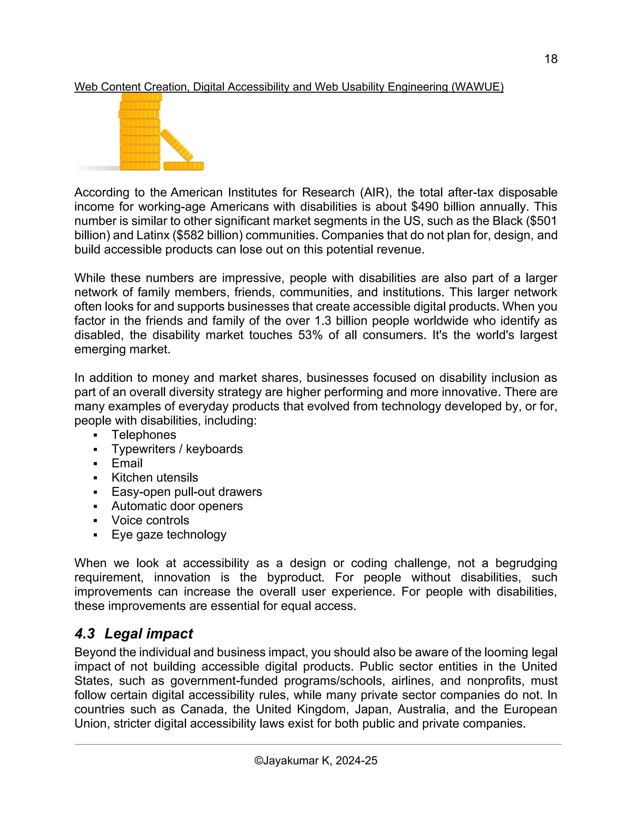 18
Web Content Creation, Digital Accessibility and Web Usability Engineering (WAWUE)
©Jayakumar K, 2024-25
According to the American Institutes for Research (AIR), the total after-tax disposable
income for working-age Americans with disabilities is about $490 billion annually. This
number is similar to other significant market segments in the US, such as the Black ($501
billion) and Latinx ($582 billion) communities. Companies that do not plan for, design, and
build accessible products can lose out on this potential revenue.
While these numbers are impressive, people with disabilities are also part of a larger
network of family members, friends, communities, and institutions. This larger network
often looks for and supports businesses that create accessible digital products. When you
factor in the friends and family of the over 1.3 billion people worldwide who identify as
disabled, the disability market touches 53% of all consumers. It's the world's largest
emerging market.
In addition to money and market shares, businesses focused on disability inclusion as
part of an overall diversity strategy are higher performing and more innovative. There are
many examples of everyday products that evolved from technology developed by, or for,
people with disabilities, including:
▪ Telephones
▪ Typewriters / keyboards
▪ Email
▪ Kitchen utensils
▪ Easy-open pull-out drawers
▪ Automatic door openers
▪ Voice controls
▪ Eye gaze technology
When we look at accessibility as a design or coding challenge, not a begrudging
requirement, innovation is the byproduct. For people without disabilities, such
improvements can increase the overall user experience. For people with disabilities,
these improvements are essential for equal access.
4.3 Legal impact
Beyond the individual and business impact, you should also be aware of the looming legal
impact of not building accessible digital products. Public sector entities in the United
States, such as government-funded programs/schools, airlines, and nonprofits, must
follow certain digital accessibility rules, while many private sector companies do not. In
countries such as Canada, the United Kingdom, Japan, Australia, and the European
Union, stricter digital accessibility laws exist for both public and private companies.
 