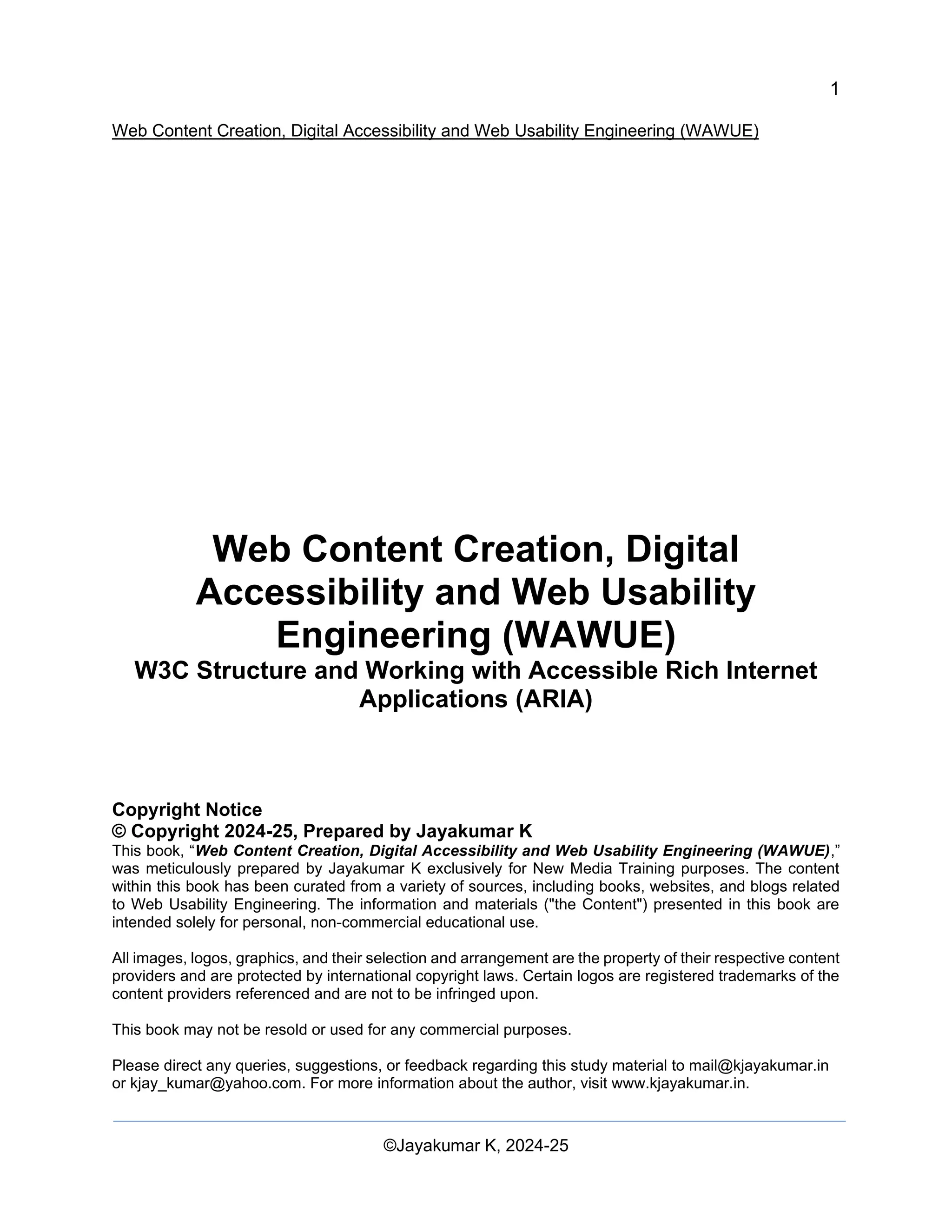 1
Web Content Creation, Digital Accessibility and Web Usability Engineering (WAWUE)
©Jayakumar K, 2024-25
Web Content Creation, Digital
Accessibility and Web Usability
Engineering (WAWUE)
W3C Structure and Working with Accessible Rich Internet
Applications (ARIA)
Copyright Notice
© Copyright 2024-25, Prepared by Jayakumar K
This book, “Web Content Creation, Digital Accessibility and Web Usability Engineering (WAWUE),”
was meticulously prepared by Jayakumar K exclusively for New Media Training purposes. The content
within this book has been curated from a variety of sources, including books, websites, and blogs related
to Web Usability Engineering. The information and materials ("the Content") presented in this book are
intended solely for personal, non-commercial educational use.
All images, logos, graphics, and their selection and arrangement are the property of their respective content
providers and are protected by international copyright laws. Certain logos are registered trademarks of the
content providers referenced and are not to be infringed upon.
This book may not be resold or used for any commercial purposes.
Please direct any queries, suggestions, or feedback regarding this study material to mail@kjayakumar.in
or kjay_kumar@yahoo.com. For more information about the author, visit www.kjayakumar.in.
 
