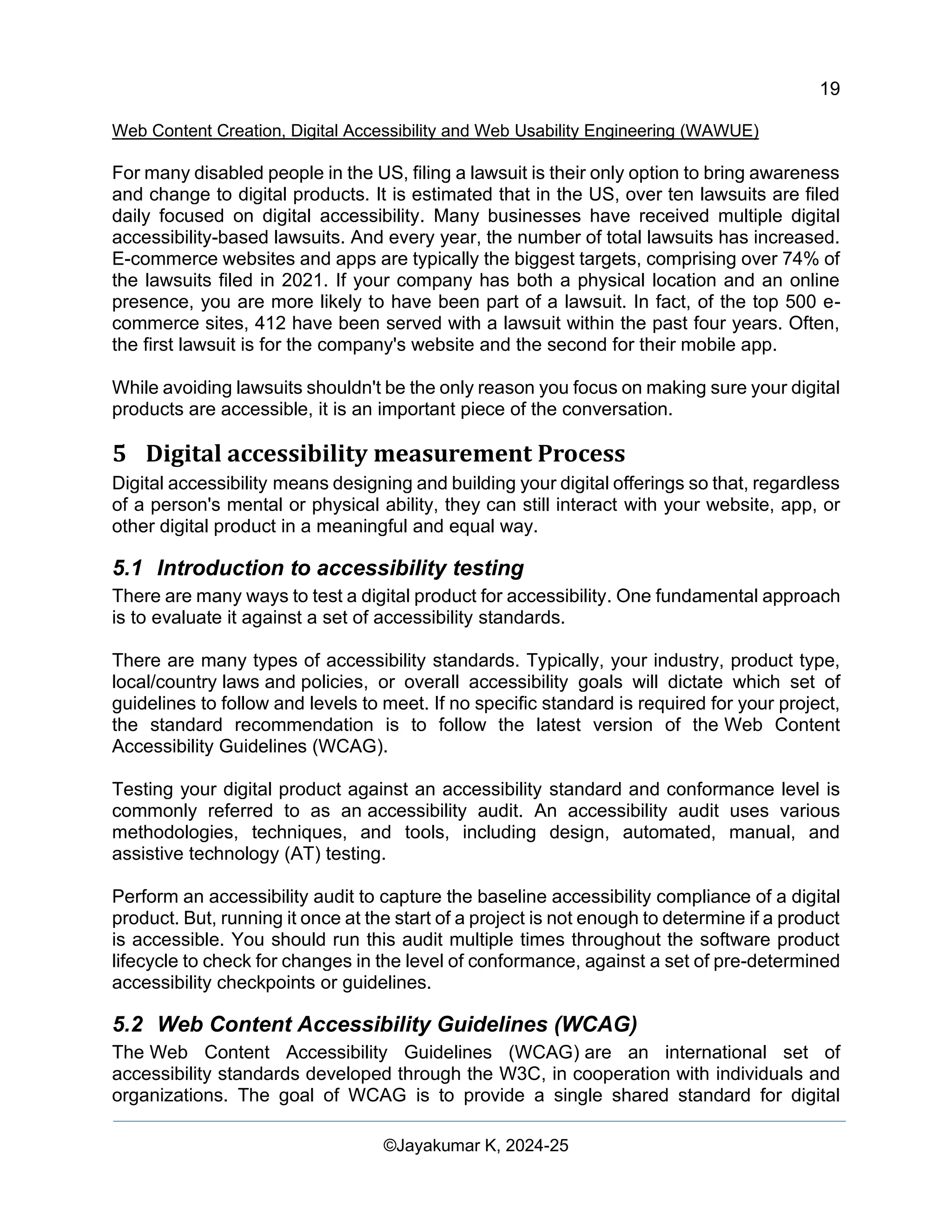 19
Web Content Creation, Digital Accessibility and Web Usability Engineering (WAWUE)
©Jayakumar K, 2024-25
For many disabled people in the US, filing a lawsuit is their only option to bring awareness
and change to digital products. It is estimated that in the US, over ten lawsuits are filed
daily focused on digital accessibility. Many businesses have received multiple digital
accessibility-based lawsuits. And every year, the number of total lawsuits has increased.
E-commerce websites and apps are typically the biggest targets, comprising over 74% of
the lawsuits filed in 2021. If your company has both a physical location and an online
presence, you are more likely to have been part of a lawsuit. In fact, of the top 500 e-
commerce sites, 412 have been served with a lawsuit within the past four years. Often,
the first lawsuit is for the company's website and the second for their mobile app.
While avoiding lawsuits shouldn't be the only reason you focus on making sure your digital
products are accessible, it is an important piece of the conversation.
5 Digital accessibility measurement Process
Digital accessibility means designing and building your digital offerings so that, regardless
of a person's mental or physical ability, they can still interact with your website, app, or
other digital product in a meaningful and equal way.
5.1 Introduction to accessibility testing
There are many ways to test a digital product for accessibility. One fundamental approach
is to evaluate it against a set of accessibility standards.
There are many types of accessibility standards. Typically, your industry, product type,
local/country laws and policies, or overall accessibility goals will dictate which set of
guidelines to follow and levels to meet. If no specific standard is required for your project,
the standard recommendation is to follow the latest version of the Web Content
Accessibility Guidelines (WCAG).
Testing your digital product against an accessibility standard and conformance level is
commonly referred to as an accessibility audit. An accessibility audit uses various
methodologies, techniques, and tools, including design, automated, manual, and
assistive technology (AT) testing.
Perform an accessibility audit to capture the baseline accessibility compliance of a digital
product. But, running it once at the start of a project is not enough to determine if a product
is accessible. You should run this audit multiple times throughout the software product
lifecycle to check for changes in the level of conformance, against a set of pre-determined
accessibility checkpoints or guidelines.
5.2 Web Content Accessibility Guidelines (WCAG)
The Web Content Accessibility Guidelines (WCAG) are an international set of
accessibility standards developed through the W3C, in cooperation with individuals and
organizations. The goal of WCAG is to provide a single shared standard for digital
 