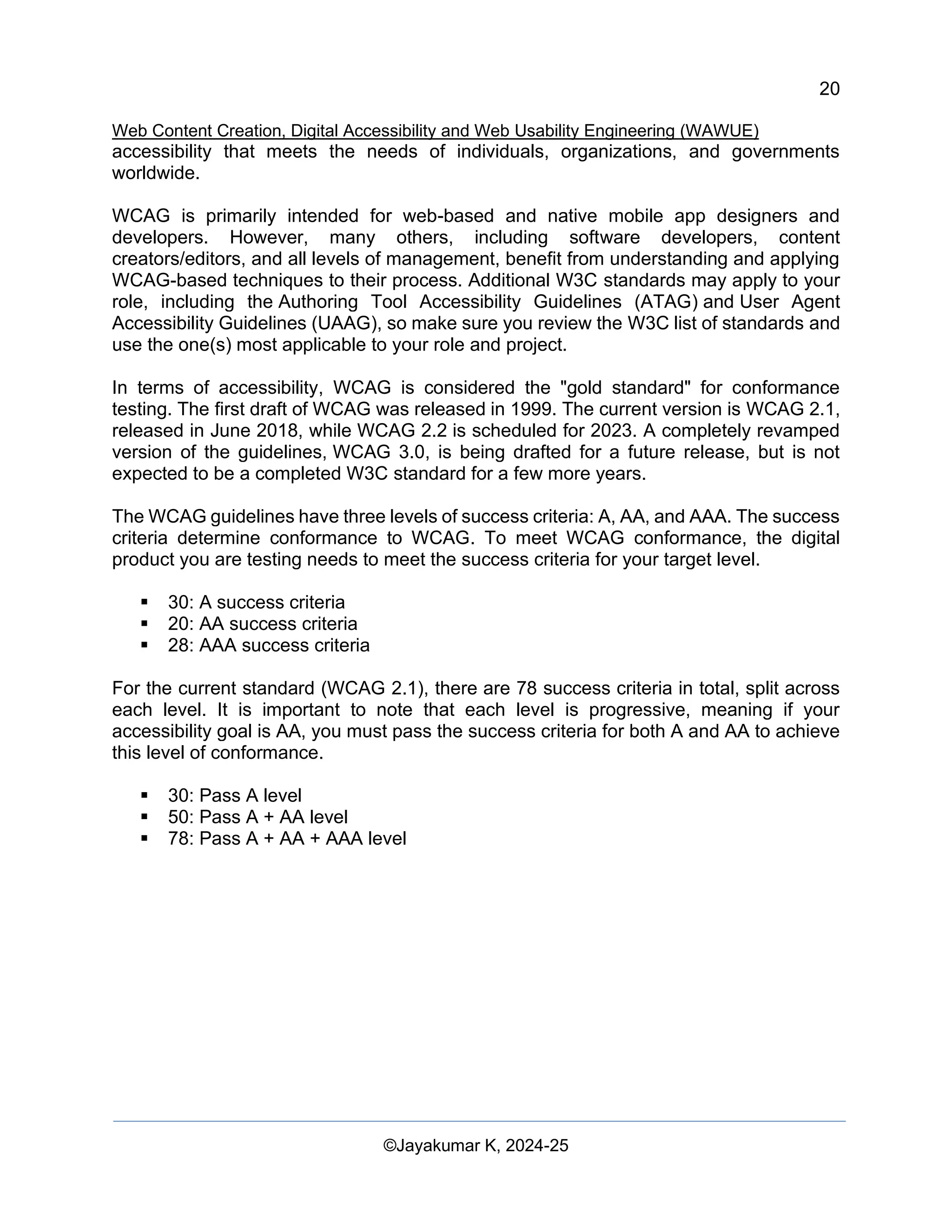 20
Web Content Creation, Digital Accessibility and Web Usability Engineering (WAWUE)
©Jayakumar K, 2024-25
accessibility that meets the needs of individuals, organizations, and governments
worldwide.
WCAG is primarily intended for web-based and native mobile app designers and
developers. However, many others, including software developers, content
creators/editors, and all levels of management, benefit from understanding and applying
WCAG-based techniques to their process. Additional W3C standards may apply to your
role, including the Authoring Tool Accessibility Guidelines (ATAG) and User Agent
Accessibility Guidelines (UAAG), so make sure you review the W3C list of standards and
use the one(s) most applicable to your role and project.
In terms of accessibility, WCAG is considered the "gold standard" for conformance
testing. The first draft of WCAG was released in 1999. The current version is WCAG 2.1,
released in June 2018, while WCAG 2.2 is scheduled for 2023. A completely revamped
version of the guidelines, WCAG 3.0, is being drafted for a future release, but is not
expected to be a completed W3C standard for a few more years.
The WCAG guidelines have three levels of success criteria: A, AA, and AAA. The success
criteria determine conformance to WCAG. To meet WCAG conformance, the digital
product you are testing needs to meet the success criteria for your target level.
▪ 30: A success criteria
▪ 20: AA success criteria
▪ 28: AAA success criteria
For the current standard (WCAG 2.1), there are 78 success criteria in total, split across
each level. It is important to note that each level is progressive, meaning if your
accessibility goal is AA, you must pass the success criteria for both A and AA to achieve
this level of conformance.
▪ 30: Pass A level
▪ 50: Pass A + AA level
▪ 78: Pass A + AA + AAA level
 