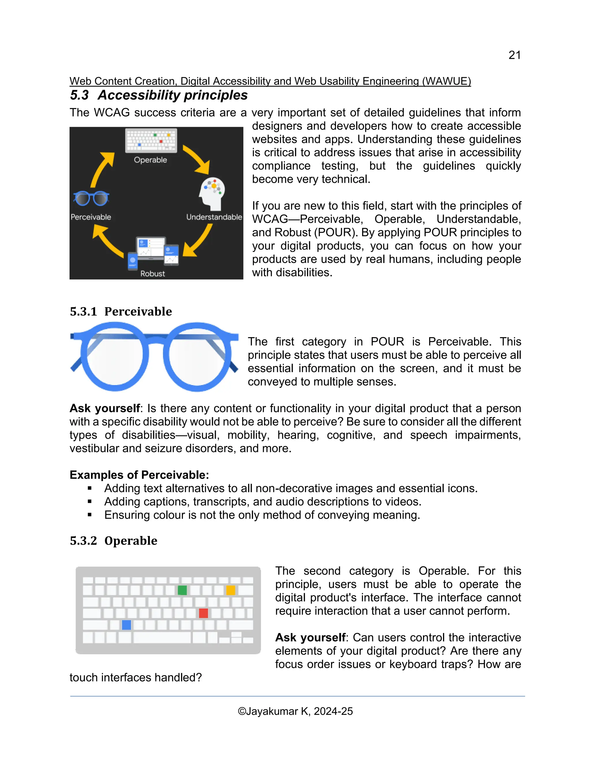 21
Web Content Creation, Digital Accessibility and Web Usability Engineering (WAWUE)
©Jayakumar K, 2024-25
5.3 Accessibility principles
The WCAG success criteria are a very important set of detailed guidelines that inform
designers and developers how to create accessible
websites and apps. Understanding these guidelines
is critical to address issues that arise in accessibility
compliance testing, but the guidelines quickly
become very technical.
If you are new to this field, start with the principles of
WCAG—Perceivable, Operable, Understandable,
and Robust (POUR). By applying POUR principles to
your digital products, you can focus on how your
products are used by real humans, including people
with disabilities.
5.3.1 Perceivable
The first category in POUR is Perceivable. This
principle states that users must be able to perceive all
essential information on the screen, and it must be
conveyed to multiple senses.
Ask yourself: Is there any content or functionality in your digital product that a person
with a specific disability would not be able to perceive? Be sure to consider all the different
types of disabilities—visual, mobility, hearing, cognitive, and speech impairments,
vestibular and seizure disorders, and more.
Examples of Perceivable:
▪ Adding text alternatives to all non-decorative images and essential icons.
▪ Adding captions, transcripts, and audio descriptions to videos.
▪ Ensuring colour is not the only method of conveying meaning.
5.3.2 Operable
The second category is Operable. For this
principle, users must be able to operate the
digital product's interface. The interface cannot
require interaction that a user cannot perform.
Ask yourself: Can users control the interactive
elements of your digital product? Are there any
focus order issues or keyboard traps? How are
touch interfaces handled?
 