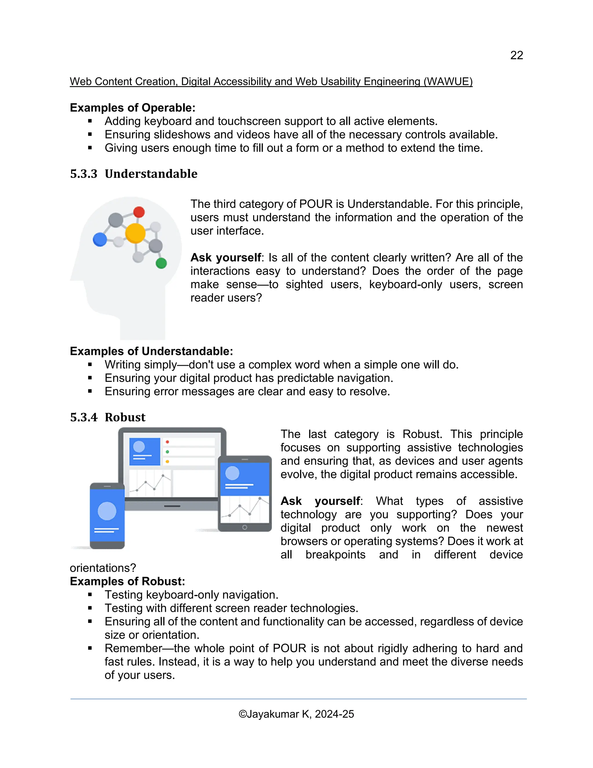 22
Web Content Creation, Digital Accessibility and Web Usability Engineering (WAWUE)
©Jayakumar K, 2024-25
Examples of Operable:
▪ Adding keyboard and touchscreen support to all active elements.
▪ Ensuring slideshows and videos have all of the necessary controls available.
▪ Giving users enough time to fill out a form or a method to extend the time.
5.3.3 Understandable
The third category of POUR is Understandable. For this principle,
users must understand the information and the operation of the
user interface.
Ask yourself: Is all of the content clearly written? Are all of the
interactions easy to understand? Does the order of the page
make sense—to sighted users, keyboard-only users, screen
reader users?
Examples of Understandable:
▪ Writing simply—don't use a complex word when a simple one will do.
▪ Ensuring your digital product has predictable navigation.
▪ Ensuring error messages are clear and easy to resolve.
5.3.4 Robust
The last category is Robust. This principle
focuses on supporting assistive technologies
and ensuring that, as devices and user agents
evolve, the digital product remains accessible.
Ask yourself: What types of assistive
technology are you supporting? Does your
digital product only work on the newest
browsers or operating systems? Does it work at
all breakpoints and in different device
orientations?
Examples of Robust:
▪ Testing keyboard-only navigation.
▪ Testing with different screen reader technologies.
▪ Ensuring all of the content and functionality can be accessed, regardless of device
size or orientation.
▪ Remember—the whole point of POUR is not about rigidly adhering to hard and
fast rules. Instead, it is a way to help you understand and meet the diverse needs
of your users.
 