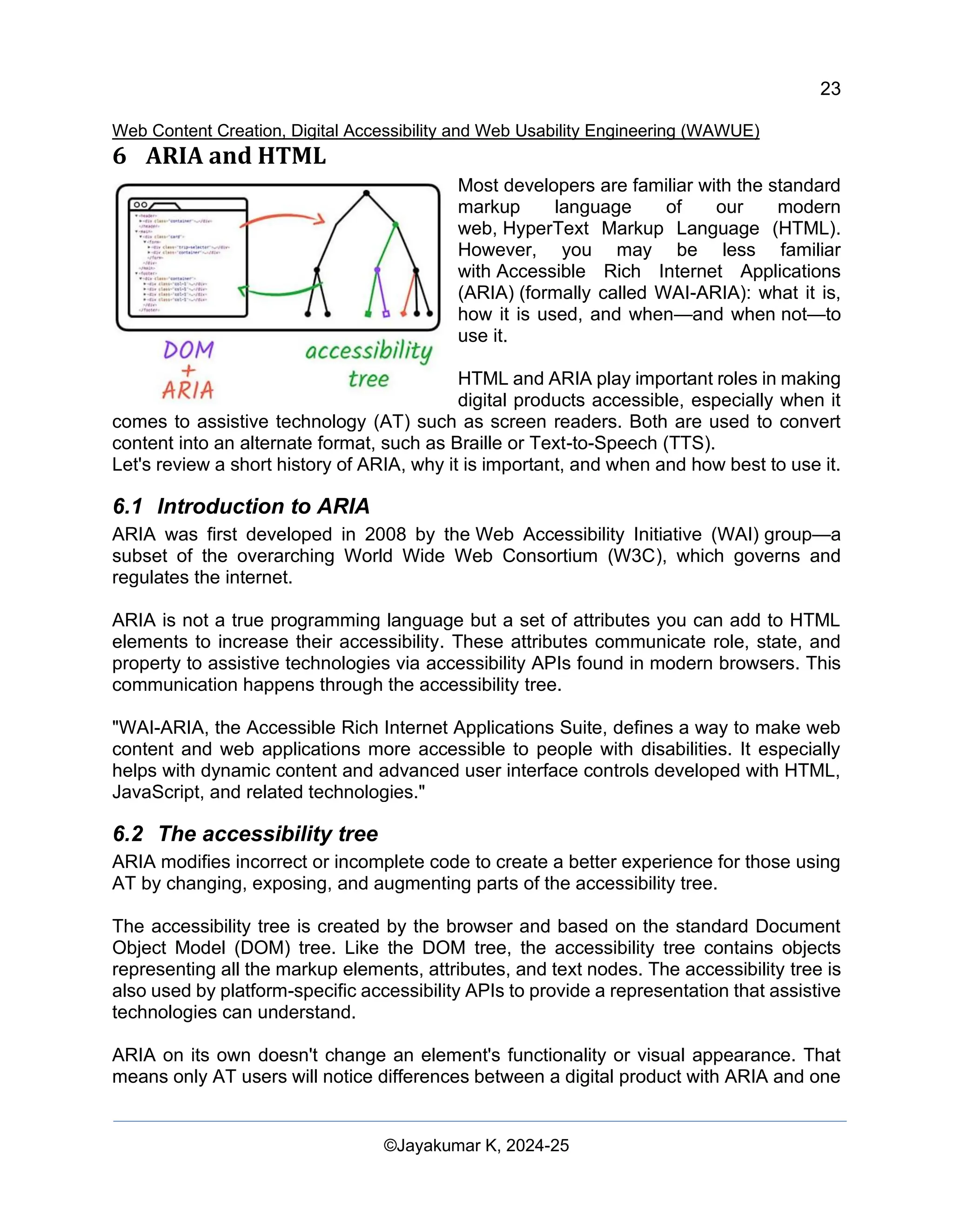 23
Web Content Creation, Digital Accessibility and Web Usability Engineering (WAWUE)
©Jayakumar K, 2024-25
6 ARIA and HTML
Most developers are familiar with the standard
markup language of our modern
web, HyperText Markup Language (HTML).
However, you may be less familiar
with Accessible Rich Internet Applications
(ARIA) (formally called WAI-ARIA): what it is,
how it is used, and when—and when not—to
use it.
HTML and ARIA play important roles in making
digital products accessible, especially when it
comes to assistive technology (AT) such as screen readers. Both are used to convert
content into an alternate format, such as Braille or Text-to-Speech (TTS).
Let's review a short history of ARIA, why it is important, and when and how best to use it.
6.1 Introduction to ARIA
ARIA was first developed in 2008 by the Web Accessibility Initiative (WAI) group—a
subset of the overarching World Wide Web Consortium (W3C), which governs and
regulates the internet.
ARIA is not a true programming language but a set of attributes you can add to HTML
elements to increase their accessibility. These attributes communicate role, state, and
property to assistive technologies via accessibility APIs found in modern browsers. This
communication happens through the accessibility tree.
"WAI-ARIA, the Accessible Rich Internet Applications Suite, defines a way to make web
content and web applications more accessible to people with disabilities. It especially
helps with dynamic content and advanced user interface controls developed with HTML,
JavaScript, and related technologies."
6.2 The accessibility tree
ARIA modifies incorrect or incomplete code to create a better experience for those using
AT by changing, exposing, and augmenting parts of the accessibility tree.
The accessibility tree is created by the browser and based on the standard Document
Object Model (DOM) tree. Like the DOM tree, the accessibility tree contains objects
representing all the markup elements, attributes, and text nodes. The accessibility tree is
also used by platform-specific accessibility APIs to provide a representation that assistive
technologies can understand.
ARIA on its own doesn't change an element's functionality or visual appearance. That
means only AT users will notice differences between a digital product with ARIA and one
 
