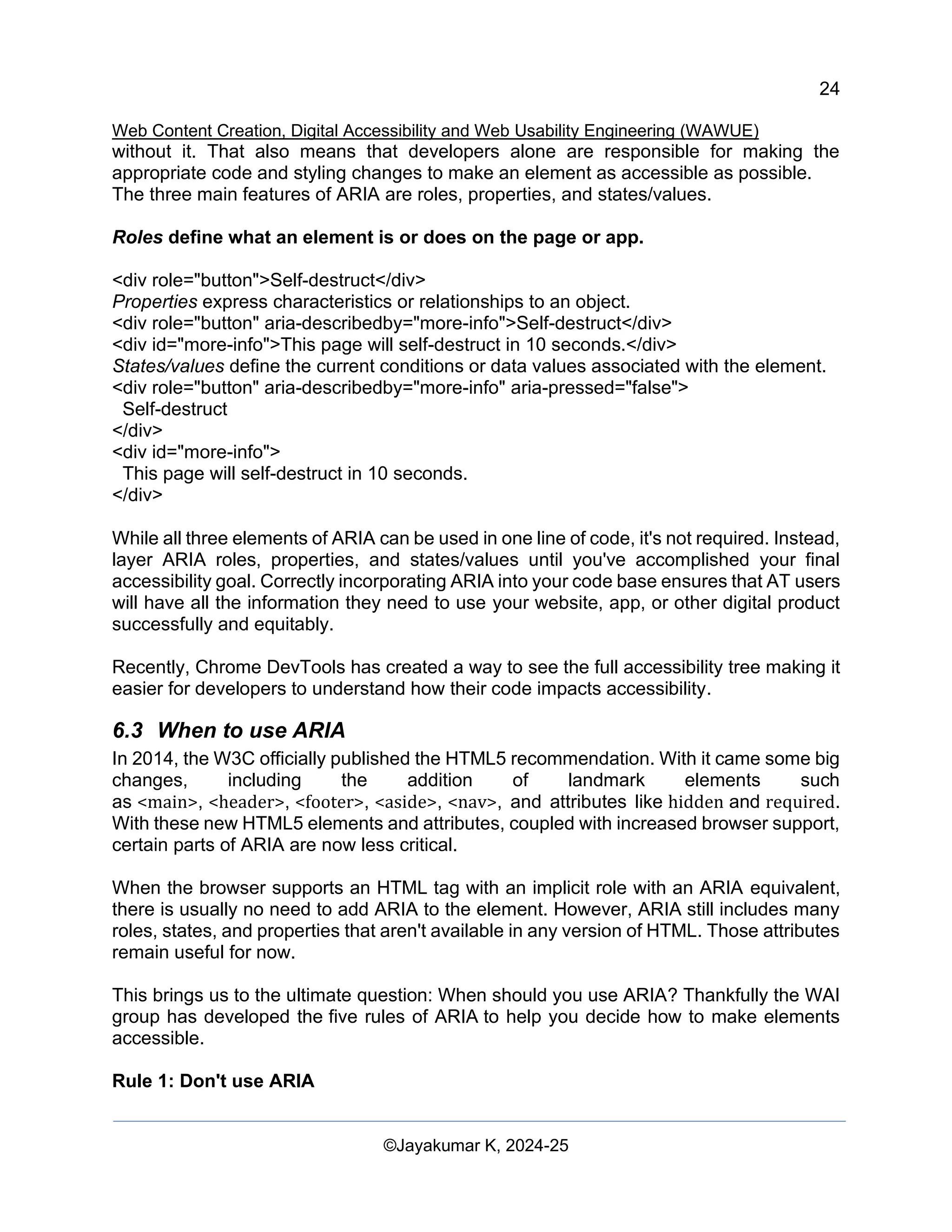 24
Web Content Creation, Digital Accessibility and Web Usability Engineering (WAWUE)
©Jayakumar K, 2024-25
without it. That also means that developers alone are responsible for making the
appropriate code and styling changes to make an element as accessible as possible.
The three main features of ARIA are roles, properties, and states/values.
Roles define what an element is or does on the page or app.
<div role="button">Self-destruct</div>
Properties express characteristics or relationships to an object.
<div role="button" aria-describedby="more-info">Self-destruct</div>
<div id="more-info">This page will self-destruct in 10 seconds.</div>
States/values define the current conditions or data values associated with the element.
<div role="button" aria-describedby="more-info" aria-pressed="false">
Self-destruct
</div>
<div id="more-info">
This page will self-destruct in 10 seconds.
</div>
While all three elements of ARIA can be used in one line of code, it's not required. Instead,
layer ARIA roles, properties, and states/values until you've accomplished your final
accessibility goal. Correctly incorporating ARIA into your code base ensures that AT users
will have all the information they need to use your website, app, or other digital product
successfully and equitably.
Recently, Chrome DevTools has created a way to see the full accessibility tree making it
easier for developers to understand how their code impacts accessibility.
6.3 When to use ARIA
In 2014, the W3C officially published the HTML5 recommendation. With it came some big
changes, including the addition of landmark elements such
as <main>, <header>, <footer>, <aside>, <nav>, and attributes like hidden and required.
With these new HTML5 elements and attributes, coupled with increased browser support,
certain parts of ARIA are now less critical.
When the browser supports an HTML tag with an implicit role with an ARIA equivalent,
there is usually no need to add ARIA to the element. However, ARIA still includes many
roles, states, and properties that aren't available in any version of HTML. Those attributes
remain useful for now.
This brings us to the ultimate question: When should you use ARIA? Thankfully the WAI
group has developed the five rules of ARIA to help you decide how to make elements
accessible.
Rule 1: Don't use ARIA
 