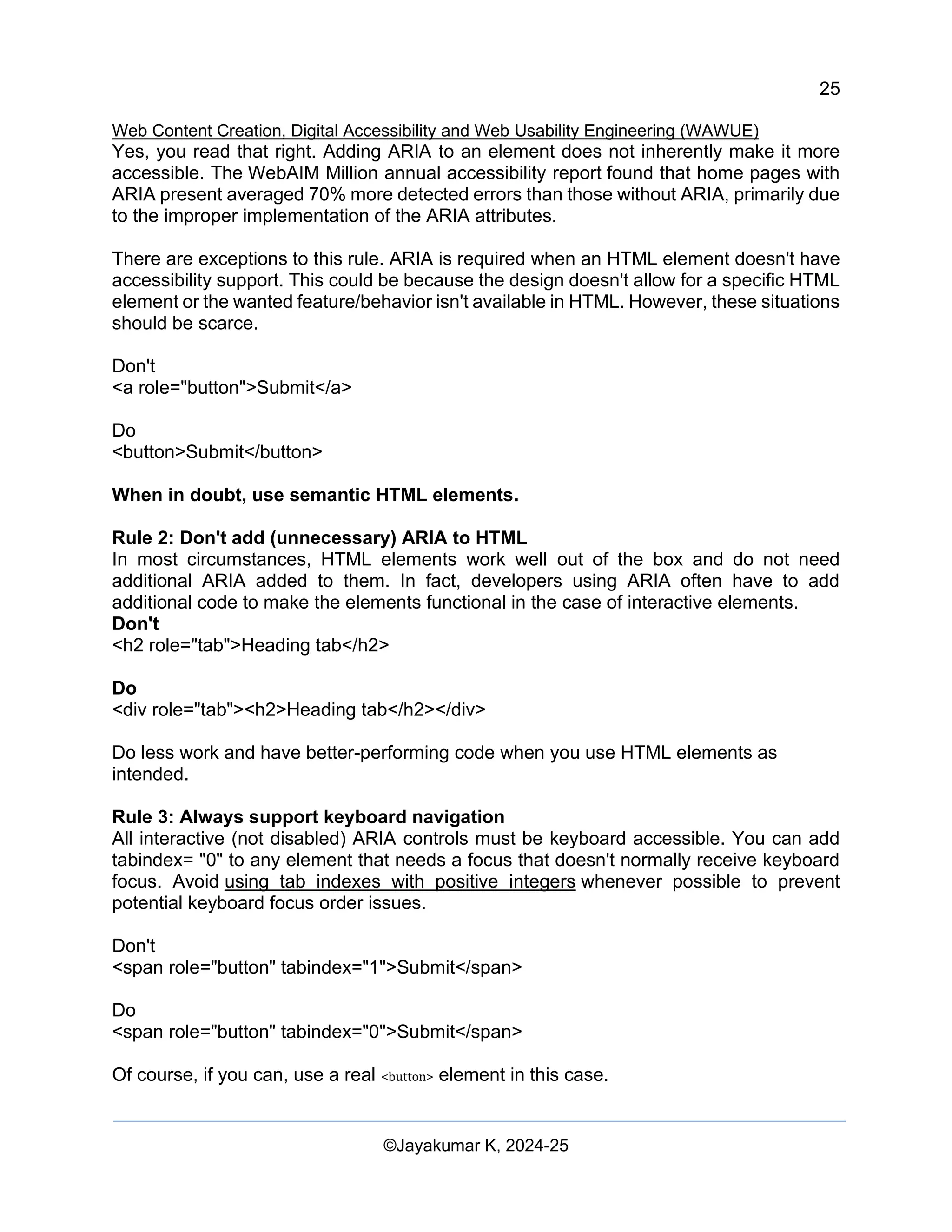 25
Web Content Creation, Digital Accessibility and Web Usability Engineering (WAWUE)
©Jayakumar K, 2024-25
Yes, you read that right. Adding ARIA to an element does not inherently make it more
accessible. The WebAIM Million annual accessibility report found that home pages with
ARIA present averaged 70% more detected errors than those without ARIA, primarily due
to the improper implementation of the ARIA attributes.
There are exceptions to this rule. ARIA is required when an HTML element doesn't have
accessibility support. This could be because the design doesn't allow for a specific HTML
element or the wanted feature/behavior isn't available in HTML. However, these situations
should be scarce.
Don't
<a role="button">Submit</a>
Do
<button>Submit</button>
When in doubt, use semantic HTML elements.
Rule 2: Don't add (unnecessary) ARIA to HTML
In most circumstances, HTML elements work well out of the box and do not need
additional ARIA added to them. In fact, developers using ARIA often have to add
additional code to make the elements functional in the case of interactive elements.
Don't
<h2 role="tab">Heading tab</h2>
Do
<div role="tab"><h2>Heading tab</h2></div>
Do less work and have better-performing code when you use HTML elements as
intended.
Rule 3: Always support keyboard navigation
All interactive (not disabled) ARIA controls must be keyboard accessible. You can add
tabindex= "0" to any element that needs a focus that doesn't normally receive keyboard
focus. Avoid using tab indexes with positive integers whenever possible to prevent
potential keyboard focus order issues.
Don't
<span role="button" tabindex="1">Submit</span>
Do
<span role="button" tabindex="0">Submit</span>
Of course, if you can, use a real <button> element in this case.
 