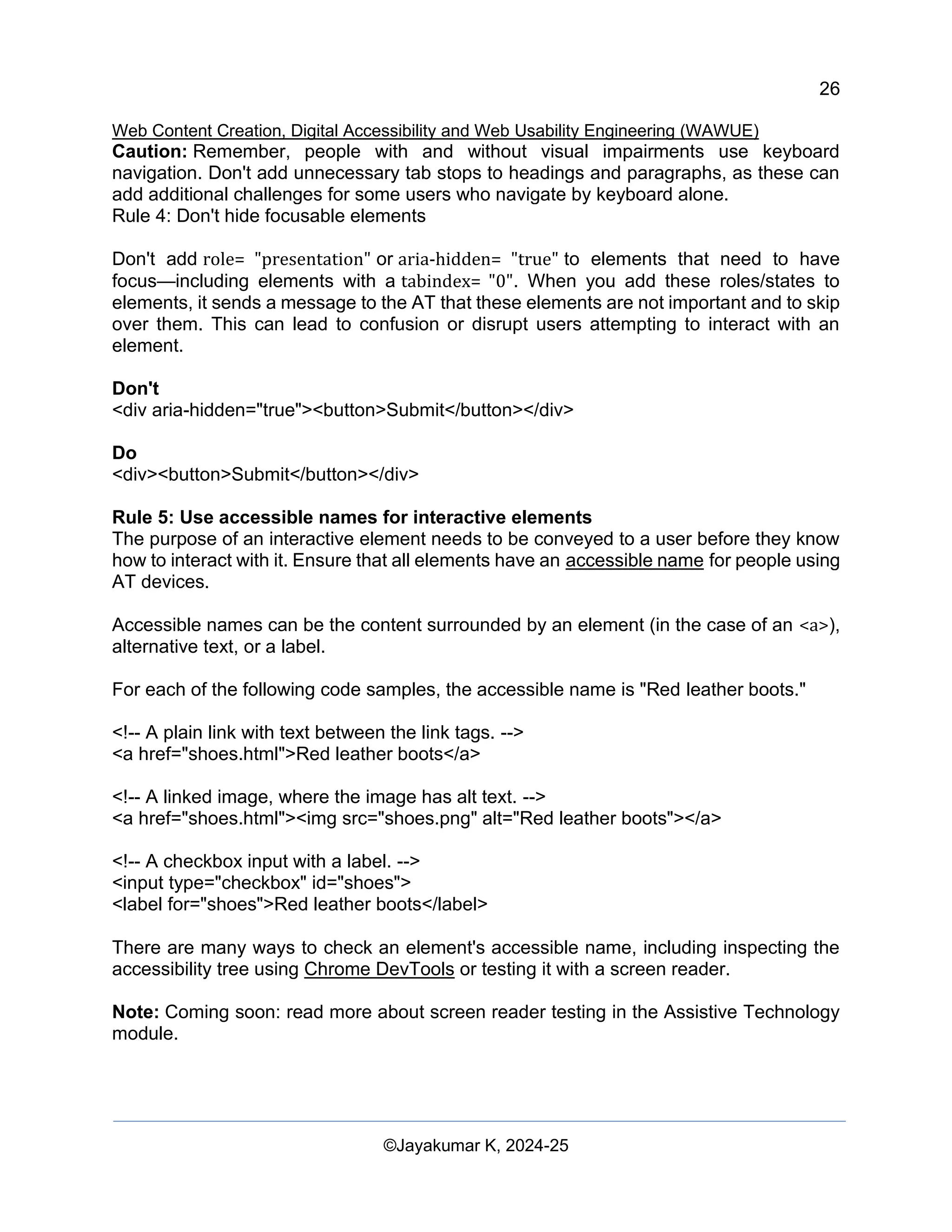 26
Web Content Creation, Digital Accessibility and Web Usability Engineering (WAWUE)
©Jayakumar K, 2024-25
Caution: Remember, people with and without visual impairments use keyboard
navigation. Don't add unnecessary tab stops to headings and paragraphs, as these can
add additional challenges for some users who navigate by keyboard alone.
Rule 4: Don't hide focusable elements
Don't add role= "presentation" or aria-hidden= "true" to elements that need to have
focus—including elements with a tabindex= "0". When you add these roles/states to
elements, it sends a message to the AT that these elements are not important and to skip
over them. This can lead to confusion or disrupt users attempting to interact with an
element.
Don't
<div aria-hidden="true"><button>Submit</button></div>
Do
<div><button>Submit</button></div>
Rule 5: Use accessible names for interactive elements
The purpose of an interactive element needs to be conveyed to a user before they know
how to interact with it. Ensure that all elements have an accessible name for people using
AT devices.
Accessible names can be the content surrounded by an element (in the case of an <a>),
alternative text, or a label.
For each of the following code samples, the accessible name is "Red leather boots."
<!-- A plain link with text between the link tags. -->
<a href="shoes.html">Red leather boots</a>
<!-- A linked image, where the image has alt text. -->
<a href="shoes.html"><img src="shoes.png" alt="Red leather boots"></a>
<!-- A checkbox input with a label. -->
<input type="checkbox" id="shoes">
<label for="shoes">Red leather boots</label>
There are many ways to check an element's accessible name, including inspecting the
accessibility tree using Chrome DevTools or testing it with a screen reader.
Note: Coming soon: read more about screen reader testing in the Assistive Technology
module.
 