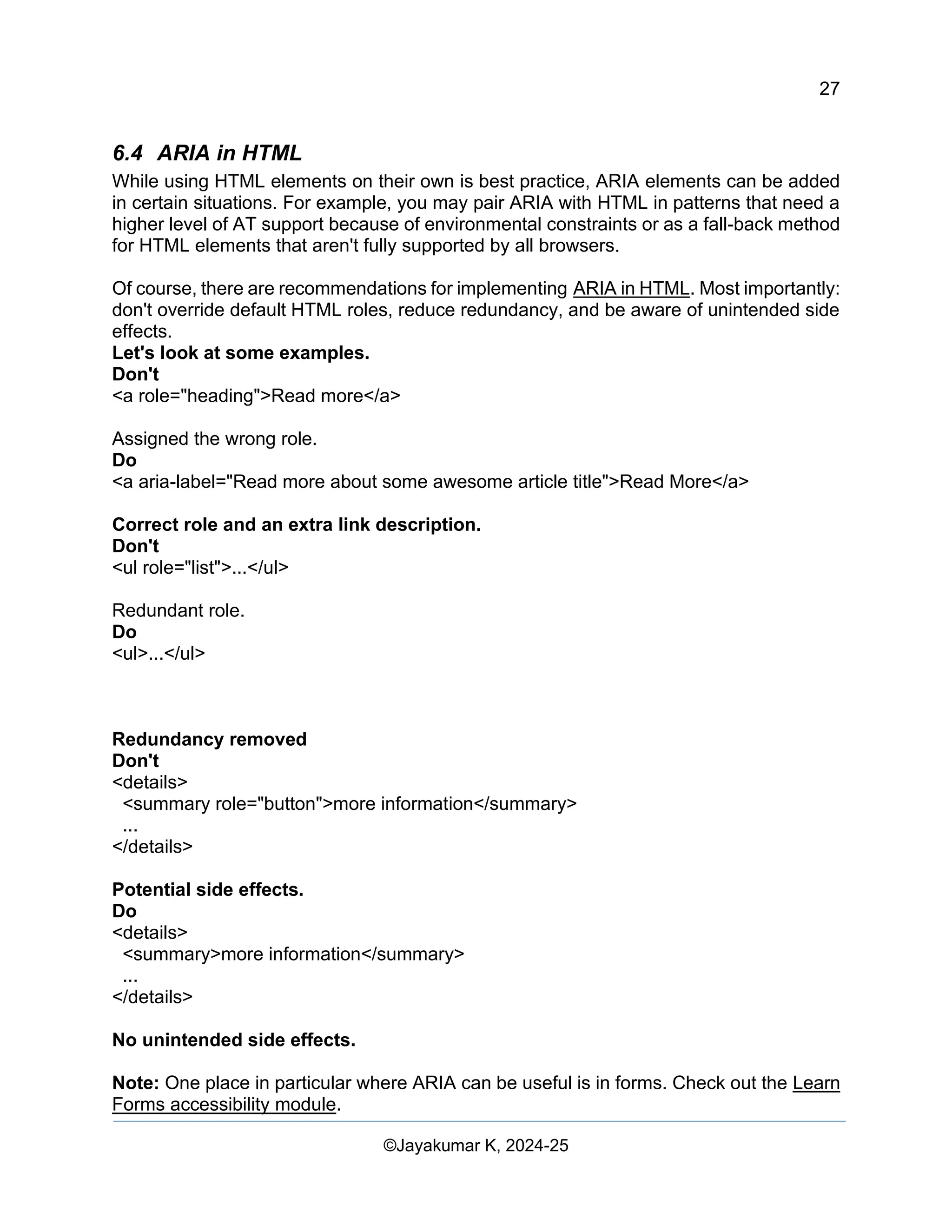 27
Web Content Creation, Digital Accessibility and Web Usability Engineering (WAWUE)
©Jayakumar K, 2024-25
6.4 ARIA in HTML
While using HTML elements on their own is best practice, ARIA elements can be added
in certain situations. For example, you may pair ARIA with HTML in patterns that need a
higher level of AT support because of environmental constraints or as a fall-back method
for HTML elements that aren't fully supported by all browsers.
Of course, there are recommendations for implementing ARIA in HTML. Most importantly:
don't override default HTML roles, reduce redundancy, and be aware of unintended side
effects.
Let's look at some examples.
Don't
<a role="heading">Read more</a>
Assigned the wrong role.
Do
<a aria-label="Read more about some awesome article title">Read More</a>
Correct role and an extra link description.
Don't
<ul role="list">...</ul>
Redundant role.
Do
<ul>...</ul>
Redundancy removed
Don't
<details>
<summary role="button">more information</summary>
...
</details>
Potential side effects.
Do
<details>
<summary>more information</summary>
...
</details>
No unintended side effects.
Note: One place in particular where ARIA can be useful is in forms. Check out the Learn
Forms accessibility module.
 