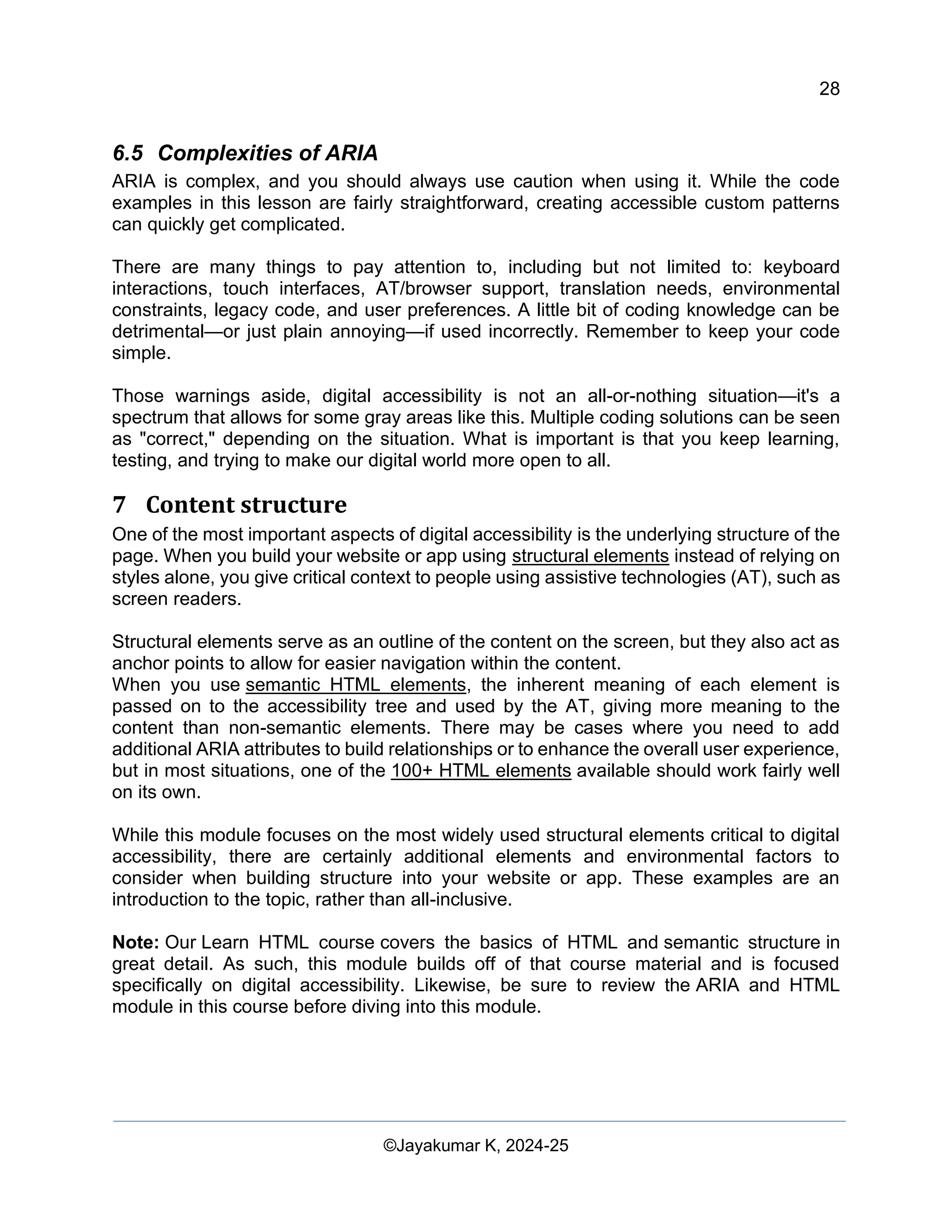 28
Web Content Creation, Digital Accessibility and Web Usability Engineering (WAWUE)
©Jayakumar K, 2024-25
6.5 Complexities of ARIA
ARIA is complex, and you should always use caution when using it. While the code
examples in this lesson are fairly straightforward, creating accessible custom patterns
can quickly get complicated.
There are many things to pay attention to, including but not limited to: keyboard
interactions, touch interfaces, AT/browser support, translation needs, environmental
constraints, legacy code, and user preferences. A little bit of coding knowledge can be
detrimental—or just plain annoying—if used incorrectly. Remember to keep your code
simple.
Those warnings aside, digital accessibility is not an all-or-nothing situation—it's a
spectrum that allows for some gray areas like this. Multiple coding solutions can be seen
as "correct," depending on the situation. What is important is that you keep learning,
testing, and trying to make our digital world more open to all.
7 Content structure
One of the most important aspects of digital accessibility is the underlying structure of the
page. When you build your website or app using structural elements instead of relying on
styles alone, you give critical context to people using assistive technologies (AT), such as
screen readers.
Structural elements serve as an outline of the content on the screen, but they also act as
anchor points to allow for easier navigation within the content.
When you use semantic HTML elements, the inherent meaning of each element is
passed on to the accessibility tree and used by the AT, giving more meaning to the
content than non-semantic elements. There may be cases where you need to add
additional ARIA attributes to build relationships or to enhance the overall user experience,
but in most situations, one of the 100+ HTML elements available should work fairly well
on its own.
While this module focuses on the most widely used structural elements critical to digital
accessibility, there are certainly additional elements and environmental factors to
consider when building structure into your website or app. These examples are an
introduction to the topic, rather than all-inclusive.
Note: Our Learn HTML course covers the basics of HTML and semantic structure in
great detail. As such, this module builds off of that course material and is focused
specifically on digital accessibility. Likewise, be sure to review the ARIA and HTML
module in this course before diving into this module.
 