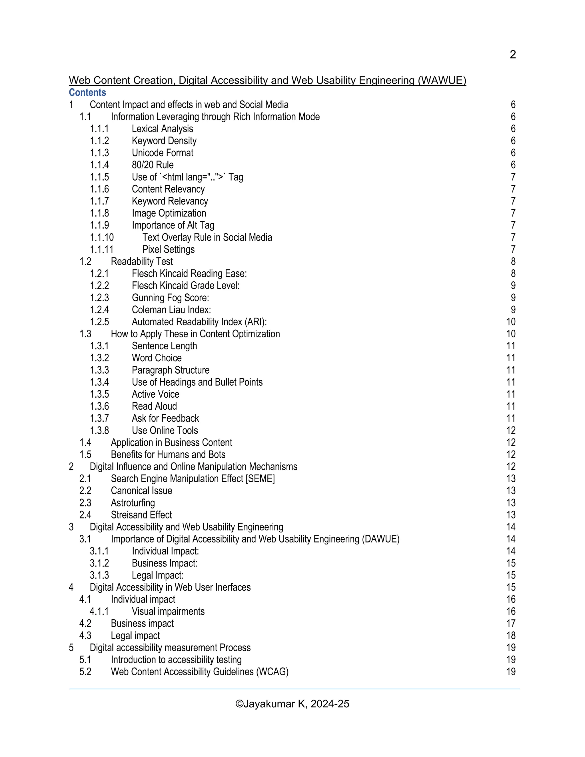 2
Web Content Creation, Digital Accessibility and Web Usability Engineering (WAWUE)
©Jayakumar K, 2024-25
Contents
1 Content Impact and effects in web and Social Media 6
1.1 Information Leveraging through Rich Information Mode 6
1.1.1 Lexical Analysis 6
1.1.2 Keyword Density 6
1.1.3 Unicode Format 6
1.1.4 80/20 Rule 6
1.1.5 Use of `<html lang="..">` Tag 7
1.1.6 Content Relevancy 7
1.1.7 Keyword Relevancy 7
1.1.8 Image Optimization 7
1.1.9 Importance of Alt Tag 7
1.1.10 Text Overlay Rule in Social Media 7
1.1.11 Pixel Settings 7
1.2 Readability Test 8
1.2.1 Flesch Kincaid Reading Ease: 8
1.2.2 Flesch Kincaid Grade Level: 9
1.2.3 Gunning Fog Score: 9
1.2.4 Coleman Liau Index: 9
1.2.5 Automated Readability Index (ARI): 10
1.3 How to Apply These in Content Optimization 10
1.3.1 Sentence Length 11
1.3.2 Word Choice 11
1.3.3 Paragraph Structure 11
1.3.4 Use of Headings and Bullet Points 11
1.3.5 Active Voice 11
1.3.6 Read Aloud 11
1.3.7 Ask for Feedback 11
1.3.8 Use Online Tools 12
1.4 Application in Business Content 12
1.5 Benefits for Humans and Bots 12
2 Digital Influence and Online Manipulation Mechanisms 12
2.1 Search Engine Manipulation Effect [SEME] 13
2.2 Canonical Issue 13
2.3 Astroturfing 13
2.4 Streisand Effect 13
3 Digital Accessibility and Web Usability Engineering 14
3.1 Importance of Digital Accessibility and Web Usability Engineering (DAWUE) 14
3.1.1 Individual Impact: 14
3.1.2 Business Impact: 15
3.1.3 Legal Impact: 15
4 Digital Accessibility in Web User Inerfaces 15
4.1 Individual impact 16
4.1.1 Visual impairments 16
4.2 Business impact 17
4.3 Legal impact 18
5 Digital accessibility measurement Process 19
5.1 Introduction to accessibility testing 19
5.2 Web Content Accessibility Guidelines (WCAG) 19
 