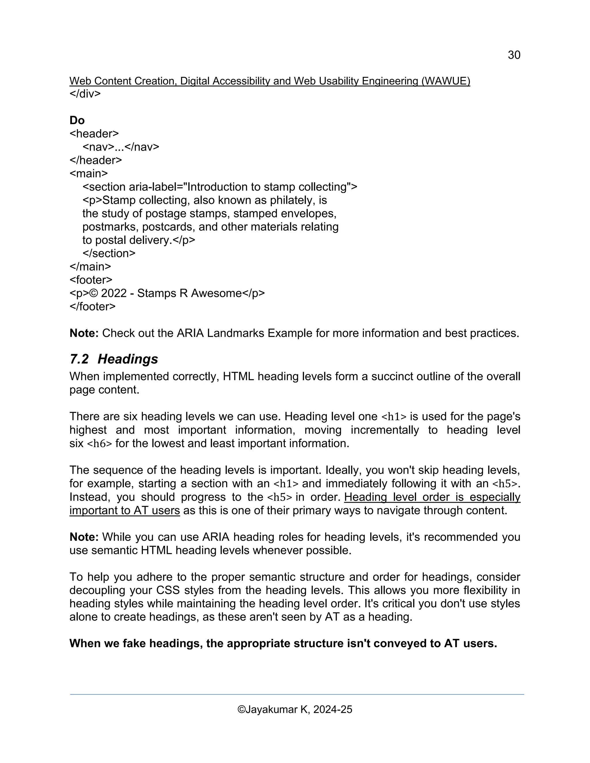 30
Web Content Creation, Digital Accessibility and Web Usability Engineering (WAWUE)
©Jayakumar K, 2024-25
</div>
Do
<header>
<nav>...</nav>
</header>
<main>
<section aria-label="Introduction to stamp collecting">
<p>Stamp collecting, also known as philately, is
the study of postage stamps, stamped envelopes,
postmarks, postcards, and other materials relating
to postal delivery.</p>
</section>
</main>
<footer>
<p>© 2022 - Stamps R Awesome</p>
</footer>
Note: Check out the ARIA Landmarks Example for more information and best practices.
7.2 Headings
When implemented correctly, HTML heading levels form a succinct outline of the overall
page content.
There are six heading levels we can use. Heading level one <h1> is used for the page's
highest and most important information, moving incrementally to heading level
six <h6> for the lowest and least important information.
The sequence of the heading levels is important. Ideally, you won't skip heading levels,
for example, starting a section with an <h1> and immediately following it with an <h5>.
Instead, you should progress to the <h5> in order. Heading level order is especially
important to AT users as this is one of their primary ways to navigate through content.
Note: While you can use ARIA heading roles for heading levels, it's recommended you
use semantic HTML heading levels whenever possible.
To help you adhere to the proper semantic structure and order for headings, consider
decoupling your CSS styles from the heading levels. This allows you more flexibility in
heading styles while maintaining the heading level order. It's critical you don't use styles
alone to create headings, as these aren't seen by AT as a heading.
When we fake headings, the appropriate structure isn't conveyed to AT users.
 