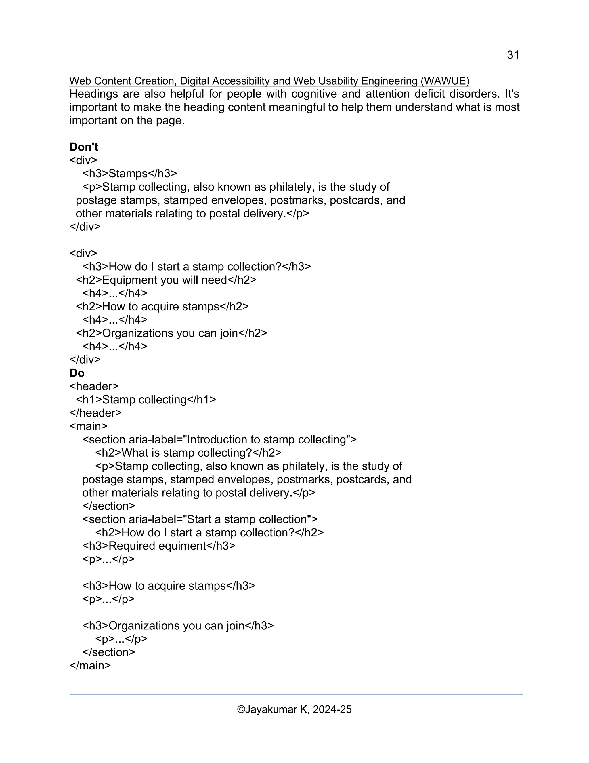 31
Web Content Creation, Digital Accessibility and Web Usability Engineering (WAWUE)
©Jayakumar K, 2024-25
Headings are also helpful for people with cognitive and attention deficit disorders. It's
important to make the heading content meaningful to help them understand what is most
important on the page.
Don't
<div>
<h3>Stamps</h3>
<p>Stamp collecting, also known as philately, is the study of
postage stamps, stamped envelopes, postmarks, postcards, and
other materials relating to postal delivery.</p>
</div>
<div>
<h3>How do I start a stamp collection?</h3>
<h2>Equipment you will need</h2>
<h4>...</h4>
<h2>How to acquire stamps</h2>
<h4>...</h4>
<h2>Organizations you can join</h2>
<h4>...</h4>
</div>
Do
<header>
<h1>Stamp collecting</h1>
</header>
<main>
<section aria-label="Introduction to stamp collecting">
<h2>What is stamp collecting?</h2>
<p>Stamp collecting, also known as philately, is the study of
postage stamps, stamped envelopes, postmarks, postcards, and
other materials relating to postal delivery.</p>
</section>
<section aria-label="Start a stamp collection">
<h2>How do I start a stamp collection?</h2>
<h3>Required equiment</h3>
<p>...</p>
<h3>How to acquire stamps</h3>
<p>...</p>
<h3>Organizations you can join</h3>
<p>...</p>
</section>
</main>
 