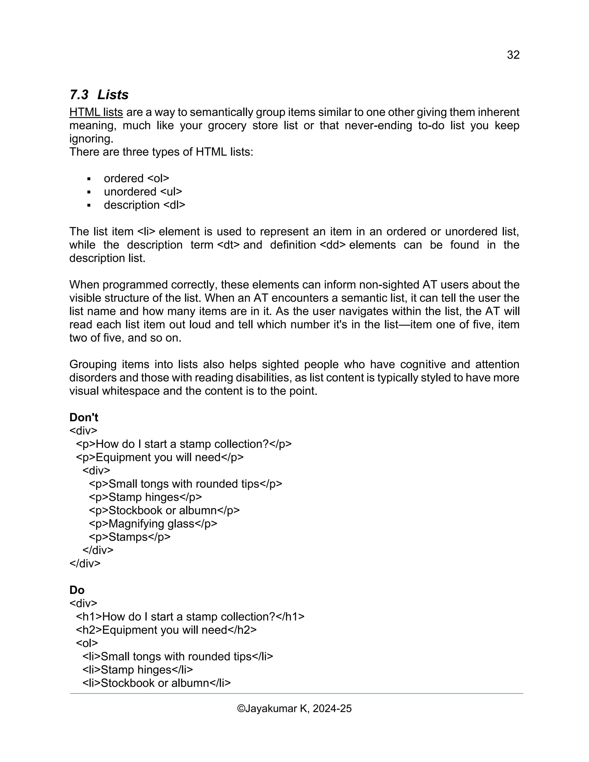 32
Web Content Creation, Digital Accessibility and Web Usability Engineering (WAWUE)
©Jayakumar K, 2024-25
7.3 Lists
HTML lists are a way to semantically group items similar to one other giving them inherent
meaning, much like your grocery store list or that never-ending to-do list you keep
ignoring.
There are three types of HTML lists:
▪ ordered <ol>
▪ unordered <ul>
▪ description <dl>
The list item <li> element is used to represent an item in an ordered or unordered list,
while the description term <dt> and definition <dd> elements can be found in the
description list.
When programmed correctly, these elements can inform non-sighted AT users about the
visible structure of the list. When an AT encounters a semantic list, it can tell the user the
list name and how many items are in it. As the user navigates within the list, the AT will
read each list item out loud and tell which number it's in the list—item one of five, item
two of five, and so on.
Grouping items into lists also helps sighted people who have cognitive and attention
disorders and those with reading disabilities, as list content is typically styled to have more
visual whitespace and the content is to the point.
Don't
<div>
<p>How do I start a stamp collection?</p>
<p>Equipment you will need</p>
<div>
<p>Small tongs with rounded tips</p>
<p>Stamp hinges</p>
<p>Stockbook or albumn</p>
<p>Magnifying glass</p>
<p>Stamps</p>
</div>
</div>
Do
<div>
<h1>How do I start a stamp collection?</h1>
<h2>Equipment you will need</h2>
<ol>
<li>Small tongs with rounded tips</li>
<li>Stamp hinges</li>
<li>Stockbook or albumn</li>
 