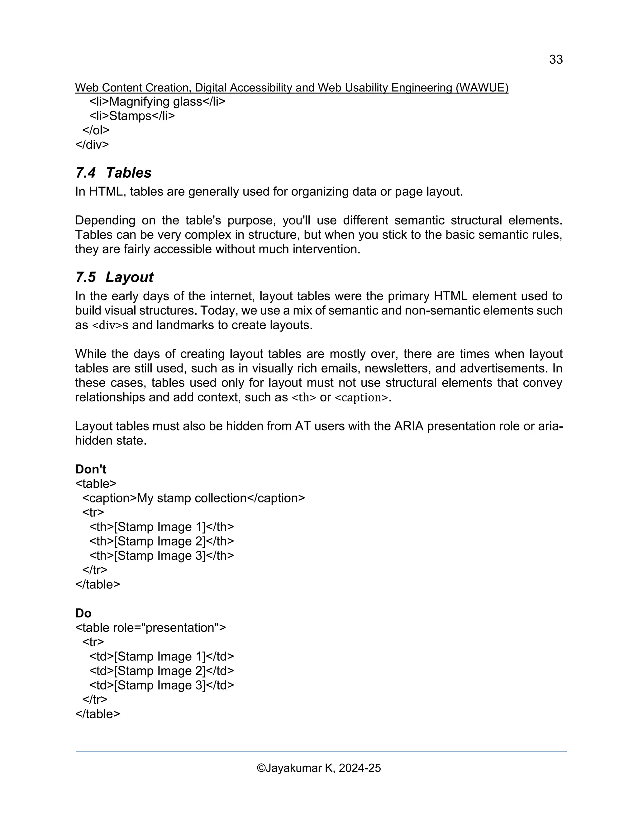 33
Web Content Creation, Digital Accessibility and Web Usability Engineering (WAWUE)
©Jayakumar K, 2024-25
<li>Magnifying glass</li>
<li>Stamps</li>
</ol>
</div>
7.4 Tables
In HTML, tables are generally used for organizing data or page layout.
Depending on the table's purpose, you'll use different semantic structural elements.
Tables can be very complex in structure, but when you stick to the basic semantic rules,
they are fairly accessible without much intervention.
7.5 Layout
In the early days of the internet, layout tables were the primary HTML element used to
build visual structures. Today, we use a mix of semantic and non-semantic elements such
as <div>s and landmarks to create layouts.
While the days of creating layout tables are mostly over, there are times when layout
tables are still used, such as in visually rich emails, newsletters, and advertisements. In
these cases, tables used only for layout must not use structural elements that convey
relationships and add context, such as <th> or <caption>.
Layout tables must also be hidden from AT users with the ARIA presentation role or aria-
hidden state.
Don't
<table>
<caption>My stamp collection</caption>
<tr>
<th>[Stamp Image 1]</th>
<th>[Stamp Image 2]</th>
<th>[Stamp Image 3]</th>
</tr>
</table>
Do
<table role="presentation">
<tr>
<td>[Stamp Image 1]</td>
<td>[Stamp Image 2]</td>
<td>[Stamp Image 3]</td>
</tr>
</table>
 