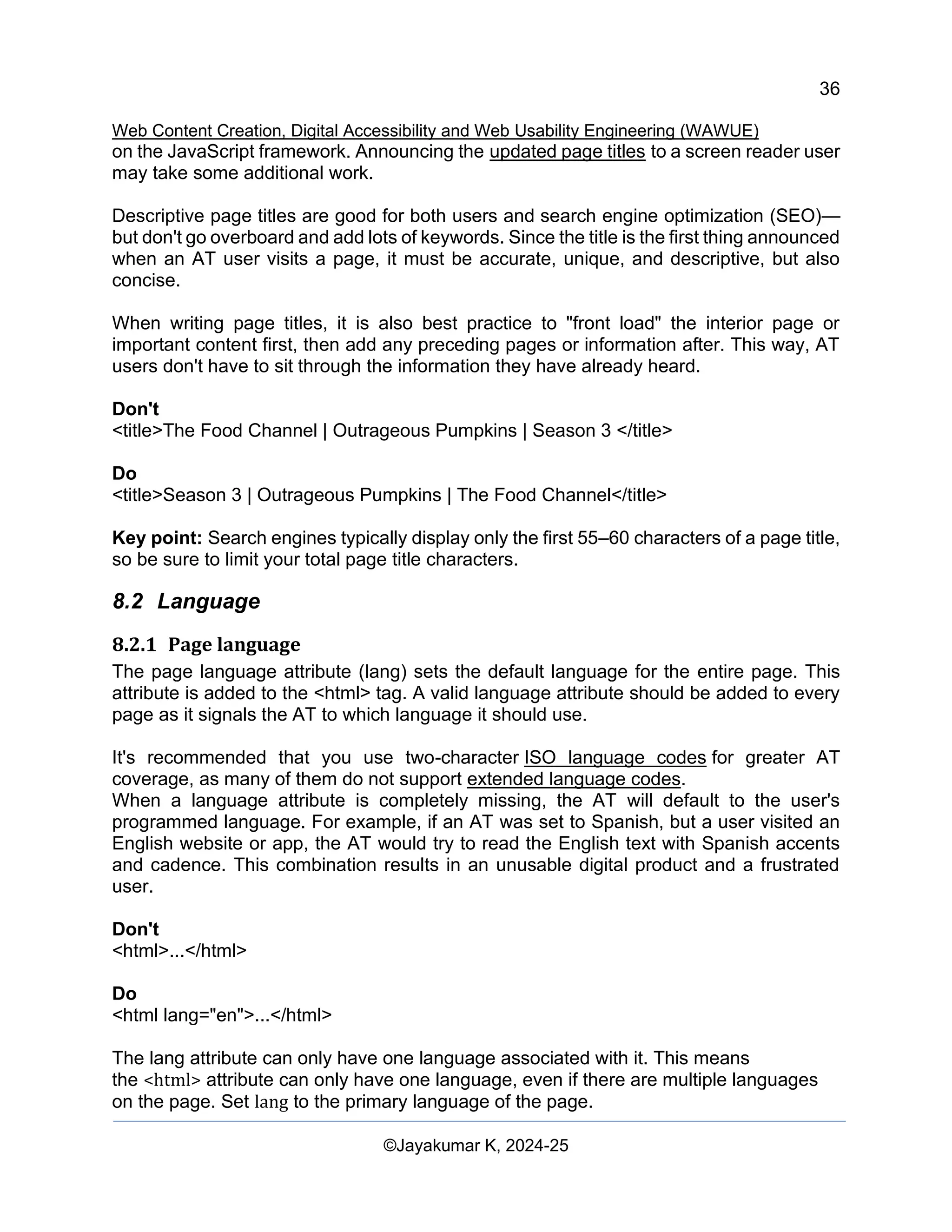 36
Web Content Creation, Digital Accessibility and Web Usability Engineering (WAWUE)
©Jayakumar K, 2024-25
on the JavaScript framework. Announcing the updated page titles to a screen reader user
may take some additional work.
Descriptive page titles are good for both users and search engine optimization (SEO)—
but don't go overboard and add lots of keywords. Since the title is the first thing announced
when an AT user visits a page, it must be accurate, unique, and descriptive, but also
concise.
When writing page titles, it is also best practice to "front load" the interior page or
important content first, then add any preceding pages or information after. This way, AT
users don't have to sit through the information they have already heard.
Don't
<title>The Food Channel | Outrageous Pumpkins | Season 3 </title>
Do
<title>Season 3 | Outrageous Pumpkins | The Food Channel</title>
Key point: Search engines typically display only the first 55–60 characters of a page title,
so be sure to limit your total page title characters.
8.2 Language
8.2.1 Page language
The page language attribute (lang) sets the default language for the entire page. This
attribute is added to the <html> tag. A valid language attribute should be added to every
page as it signals the AT to which language it should use.
It's recommended that you use two-character ISO language codes for greater AT
coverage, as many of them do not support extended language codes.
When a language attribute is completely missing, the AT will default to the user's
programmed language. For example, if an AT was set to Spanish, but a user visited an
English website or app, the AT would try to read the English text with Spanish accents
and cadence. This combination results in an unusable digital product and a frustrated
user.
Don't
<html>...</html>
Do
<html lang="en">...</html>
The lang attribute can only have one language associated with it. This means
the <html> attribute can only have one language, even if there are multiple languages
on the page. Set lang to the primary language of the page.
 